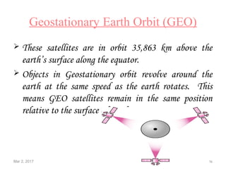 Mar 2, 2017 31 Satellite Communications
Geostationary Earth Orbit (GEO)
 These satellites are in orbit 35,863 km above the
earth’s surface along the equator.
 Objects in Geostationary orbit revolve around the
earth at the same speed as the earth rotates. This
means GEO satellites remain in the same position
relative to the surface of earth.
 