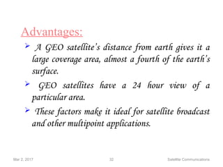 Mar 2, 2017 32 Satellite Communications
Advantages:
 A GEO satellite’s distance from earth gives it a
large coverage area, almost a fourth of the earth’s
surface.
 GEO satellites have a 24 hour view of a
particular area.
 These factors make it ideal for satellite broadcast
and other multipoint applications.
 