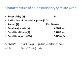 Characteristics of a Geostationary Satellite Orbit
• Eccentricity (e) 0
• Inclination of the orbital plane (i) 0º
• Period (T) 23h 56m 4s
• Semi-major axis (a) 42164 km
• Satellite altitude(R) 35786 km
• Satellite velocity (Vs) 3075 m/s
F=GMm/r2
T=2π√ a3
/µ µ=Gme=3.986x1014
m3
/s2
e=c/a V= µ(2/r-1/a) m/s
 