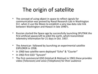 The origin of satellite
• The concept of using object in space to reflect signals for
communication was proved by Naval Research Lab in Washington
D.C. when it use the Moon to establish a very low data rate link
between Washington and Hawaii in late 1940’s.
• Russian started the Space age by successfully launching SPUTNIK the
first artificial spacecraft to orbit the earth, which transmitted
telemetry information for 21 days in Oct. 1957.
• The American followed by launching an experimental satellite
EXPLORER In 1958.
• In 1960 two satellite were deployed “Echo” & “Courier”
• In 1963 first GSO “Syncom”
• The first commercial GSO (Intelsat & Molnya) in 1965 these provides
video (Television) and voice (Telephone) for their audience
 