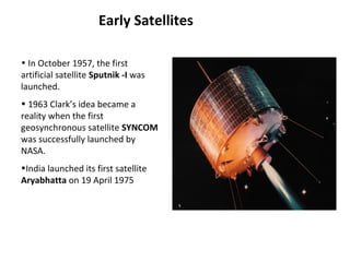 Early Satellites
Syncom
• In October 1957, the first
artificial satellite Sputnik -I was
launched.
• 1963 Clark’s idea became a
reality when the first
geosynchronous satellite SYNCOM
was successfully launched by
NASA.
•India launched its first satellite
Aryabhatta on 19 April 1975
 