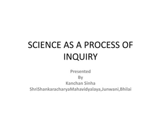 SCIENCE AS A PROCESS OF
INQUIRY
Presented
By
Kanchan Sinha
ShriShankaracharyaMahavidyalaya,Junwani,Bhilai
 