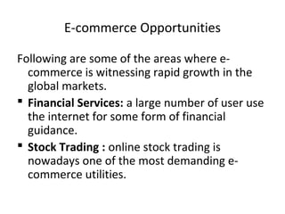 E-commerce Opportunities
Following are some of the areas where e-
commerce is witnessing rapid growth in the
global markets.
 Financial Services: a large number of user use
the internet for some form of financial
guidance.
 Stock Trading : online stock trading is
nowadays one of the most demanding e-
commerce utilities.
 