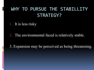 WHY TO PURSUE THE STABILLITY
STRATEGY?
1. It is less risky
2. The environmental faced is relatively stable.
3. Expansion may be perceived as being threatening.
 