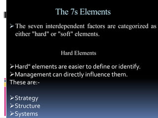 The 7s Elements
 The seven interdependent factors are categorized as
either "hard" or "soft" elements.
Hard Elements
Hard" elements are easier to define or identify.
Management can directly influence them.
These are:-
Strategy
Structure
Systems
 