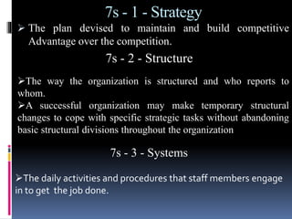 7s - 1 - Strategy
 The plan devised to maintain and build competitive
Advantage over the competition.
7s - 2 - Structure
The way the organization is structured and who reports to
whom.
A successful organization may make temporary structural
changes to cope with specific strategic tasks without abandoning
basic structural divisions throughout the organization
7s - 3 - Systems
The daily activities and procedures that staff members engage
in to get the job done.
 
