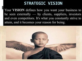 STRATEGIC VISION
 Your VISION defines how you want your business to
be seen externally — by clients, suppliers, investors
and even competitors. It's what you constantly strive to
attain, and it becomes your reason for being.
 