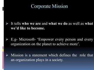 Corporate Mission
 It tells who we are and what we do as well as what
we’d like to become.
 E.g- Microsoft- ‘Empower every person and every
organization on the planet to achieve more’.
 Mission is a statement which defines the role that
an organization plays in a society.
 