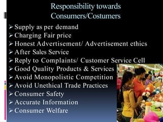 Responsibility towards
Consumers/Costumers
 Supply as per demand
 Charging Fair price
 Honest Advertisement/ Advertisement ethics
 After Sales Service
 Reply to Complaints/ Customer Service Cell
 Good Quality Products & Services
 Avoid Monopolistic Competition
 Avoid Unethical Trade Practices
 Consumer Safety
 Accurate Information
 Consumer Welfare
 