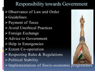 Responsibility towards Government
 Observance of Law and Order
 Guidelines
 Payment of Taxes
 Avoid Unethical Practices
 Foreign Exchange
 Advice to Government
 Help in Emergencies
 Extent Co-operation
 Respecting Rules & Regulations
 Political Stability
 Implementation of Socio-economic programmes
 