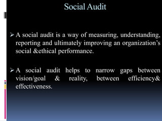 SocialAudit
 A social audit is a way of measuring, understanding,
reporting and ultimately improving an organization’s
social &ethical performance.
 A social audit helps to narrow gaps between
vision/goal & reality, between efficiency&
effectiveness.
 