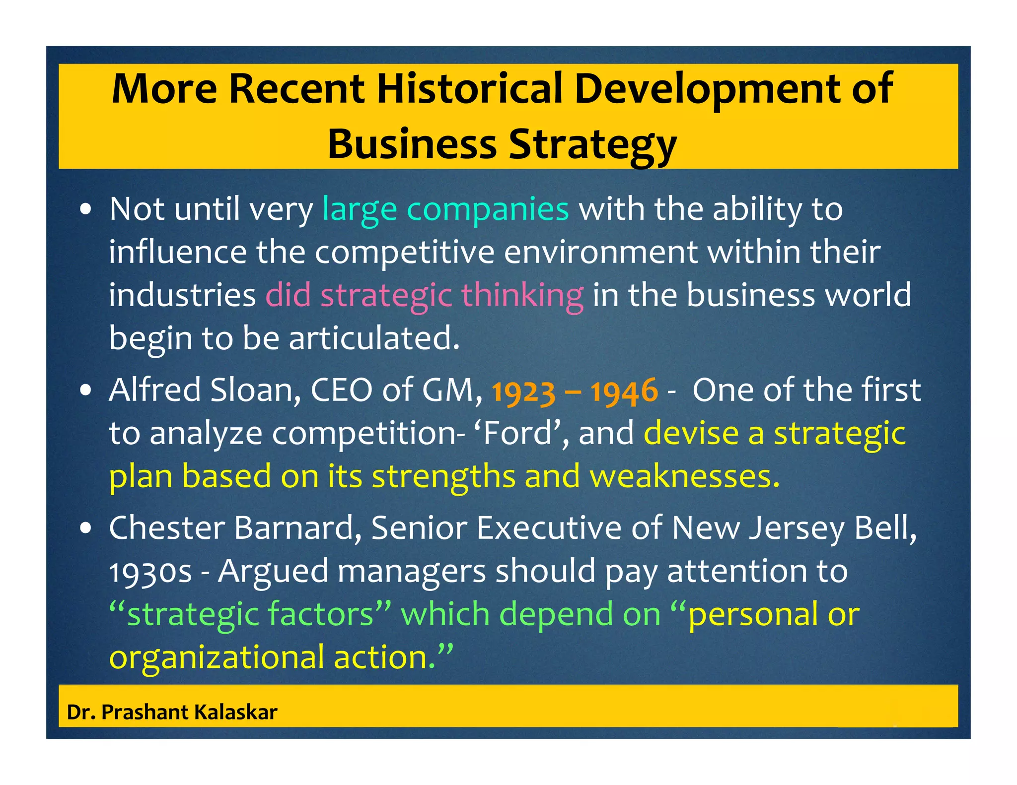 More Recent Historical Development of
Business Strategy
• Not until very large companies with the ability to
influence the competitive environment within their
industries did strategic thinking in the business world
begin to be articulated.
• Alfred Sloan, CEO of GM, 1923 – 1946 - One of the first
to analyze competition- ‘Ford’, and devise a strategic
plan based on its strengths and weaknesses.
• Chester Barnard, Senior Executive of New Jersey Bell,
1930s - Argued managers should pay attention to
“strategic factors” which depend on “personal or
organizational action.”
Dr. Prashant Kalaskar
 