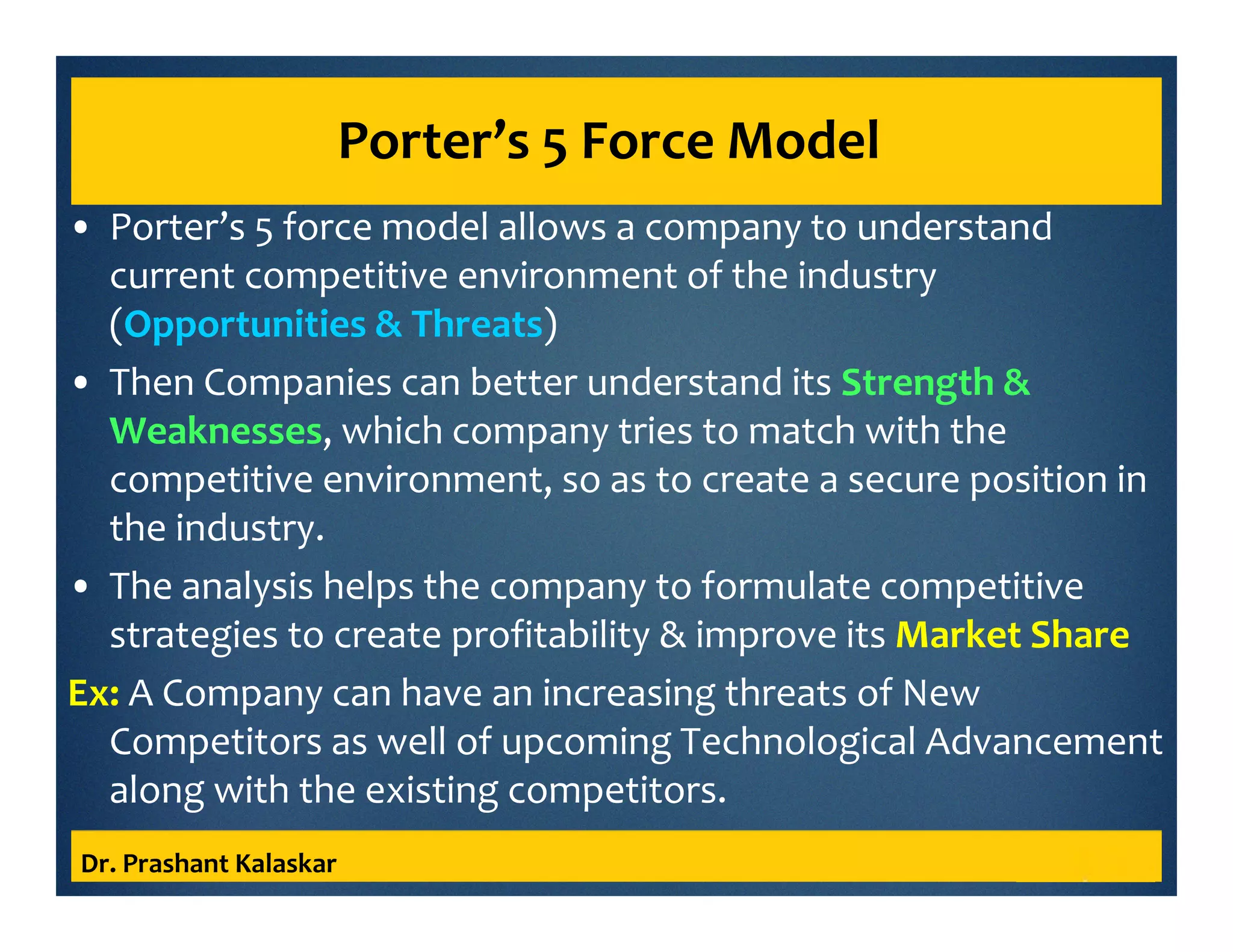 Porter’s 5 Force Model
• Porter’s 5 force model allows a company to understand
current competitive environment of the industry
(Opportunities & Threats)
• Then Companies can better understand its Strength &
Weaknesses, which company tries to match with the
competitive environment, so as to create a secure position in
the industry.
• The analysis helps the company to formulate competitive
strategies to create profitability & improve its Market Share
Ex: A Company can have an increasing threats of New
Competitors as well of upcoming Technological Advancement
along with the existing competitors.
Dr. Prashant Kalaskar
 