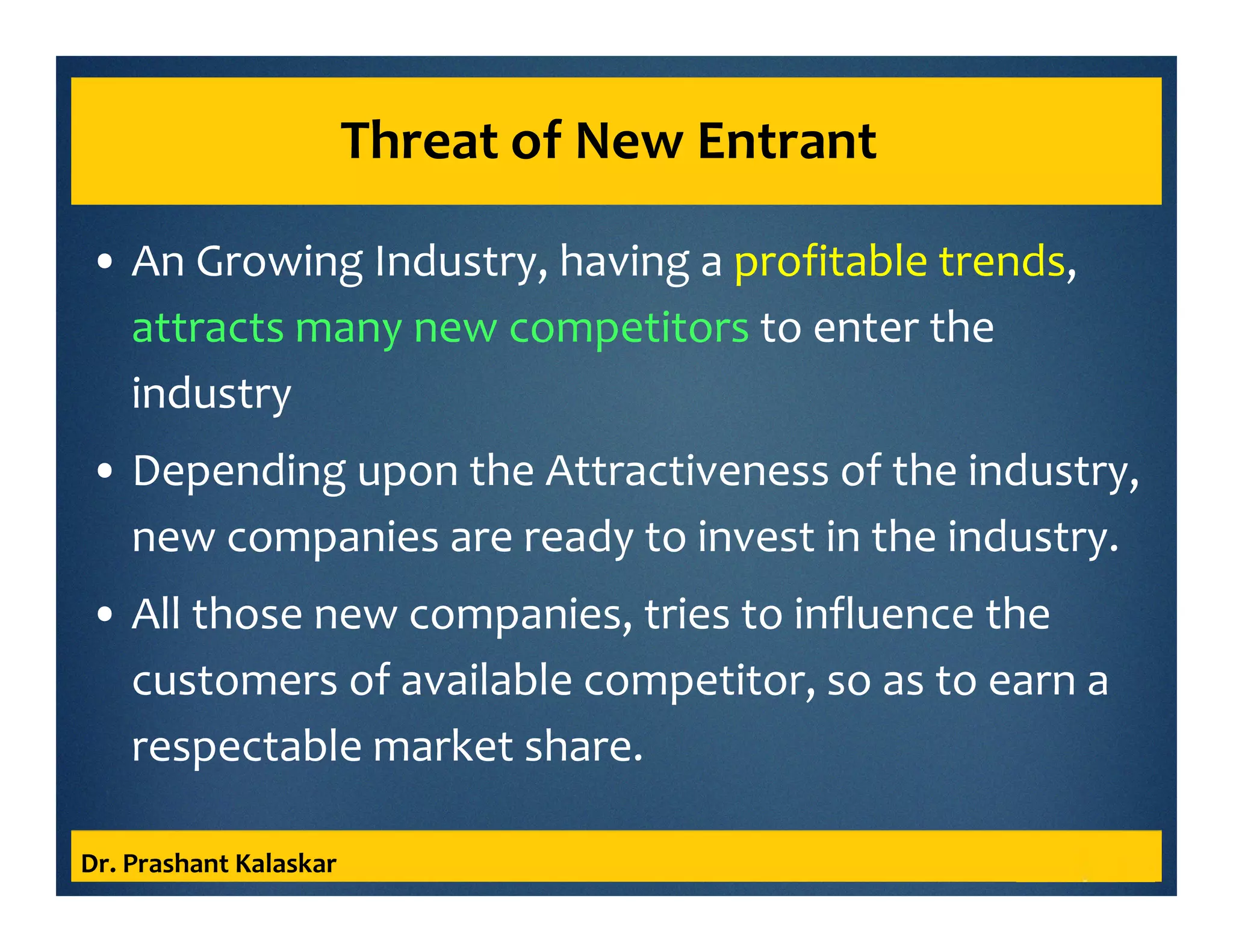 Threat of New Entrant
• An Growing Industry, having a profitable trends,
attracts many new competitors to enter the
industry
• Depending upon the Attractiveness of the industry,
new companies are ready to invest in the industry.
• All those new companies, tries to influence the
customers of available competitor, so as to earn a
respectable market share.
Dr. Prashant Kalaskar
 