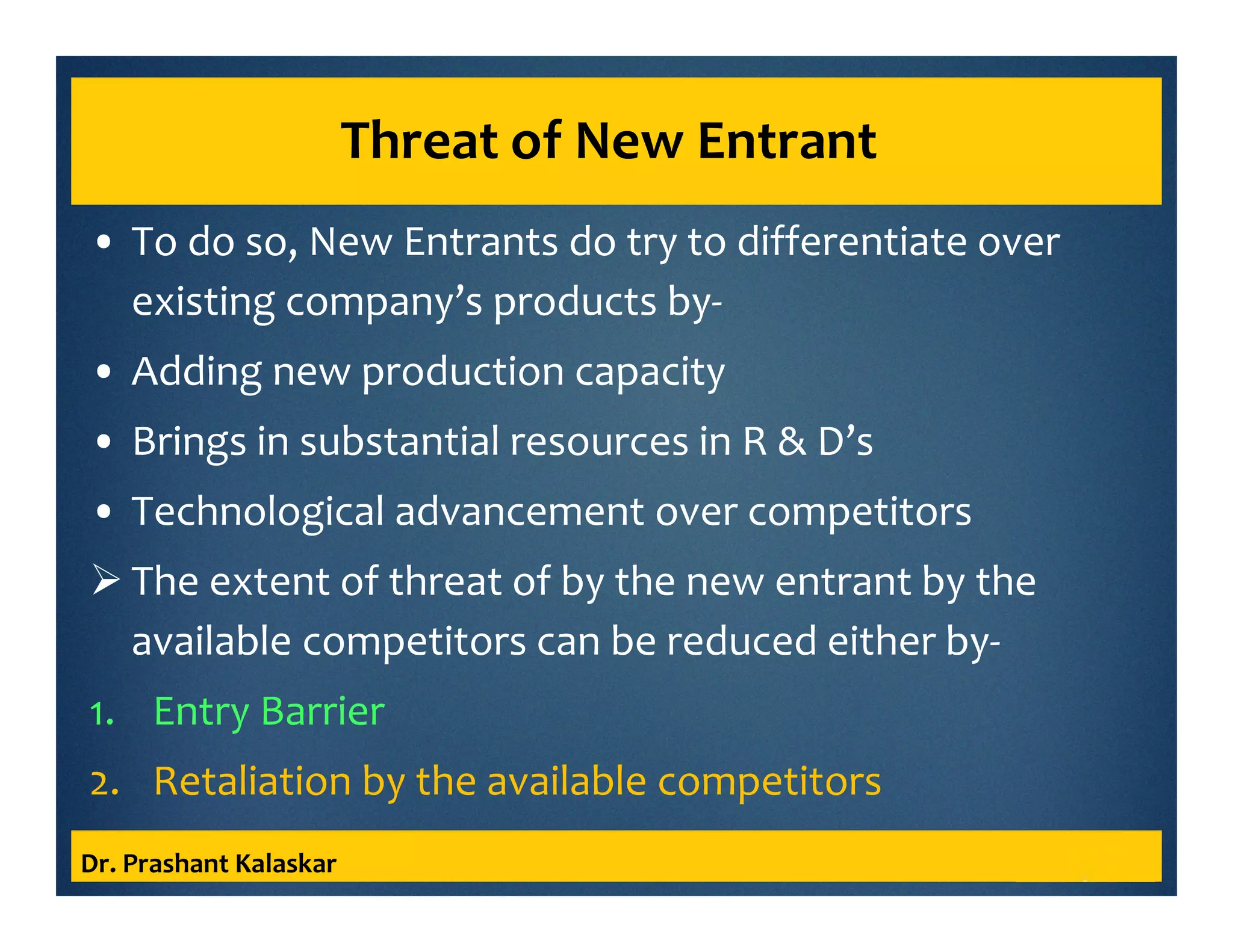 Threat of New Entrant
• To do so, New Entrants do try to differentiate over
existing company’s products by-
• Adding new production capacity
• Brings in substantial resources in R & D’s
• Technological advancement over competitors
The extent of threat of by the new entrant by the
available competitors can be reduced either by-
1. Entry Barrier
2. Retaliation by the available competitors
Dr. Prashant Kalaskar
 