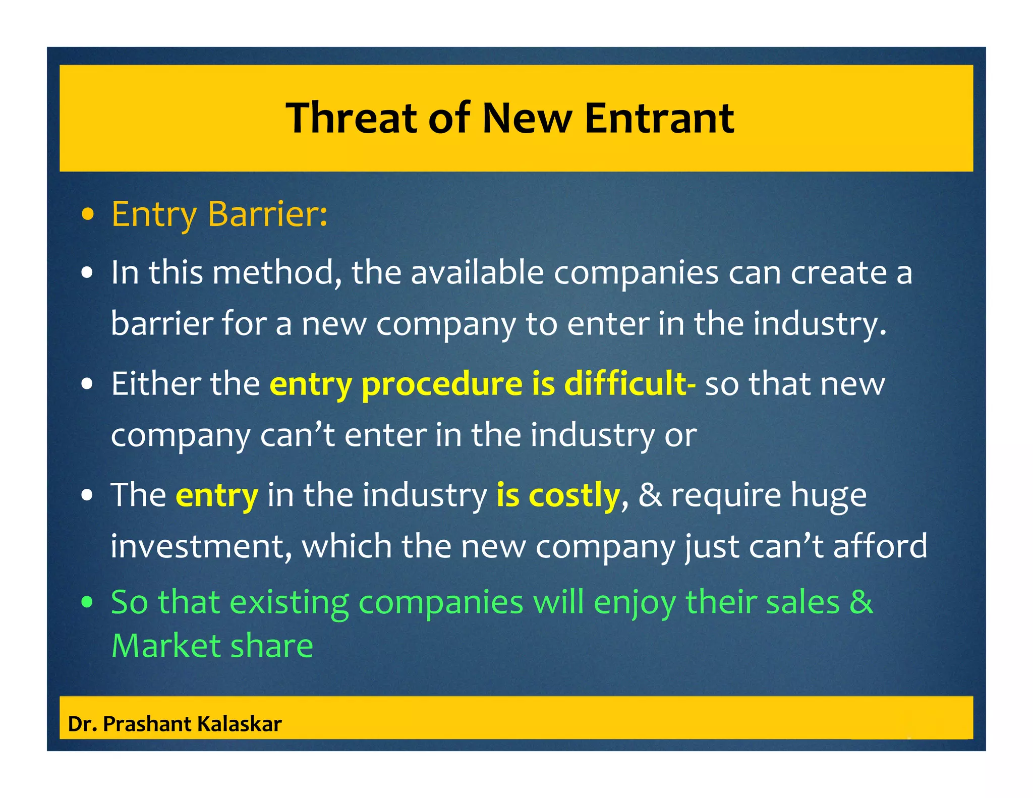 Threat of New Entrant
• Entry Barrier:
• In this method, the available companies can create a
barrier for a new company to enter in the industry.
• Either the entry procedure is difficult- so that new
company can’t enter in the industry or
• The entry in the industry is costly, & require huge
investment, which the new company just can’t afford
• So that existing companies will enjoy their sales &
Market share
Dr. Prashant Kalaskar
 
