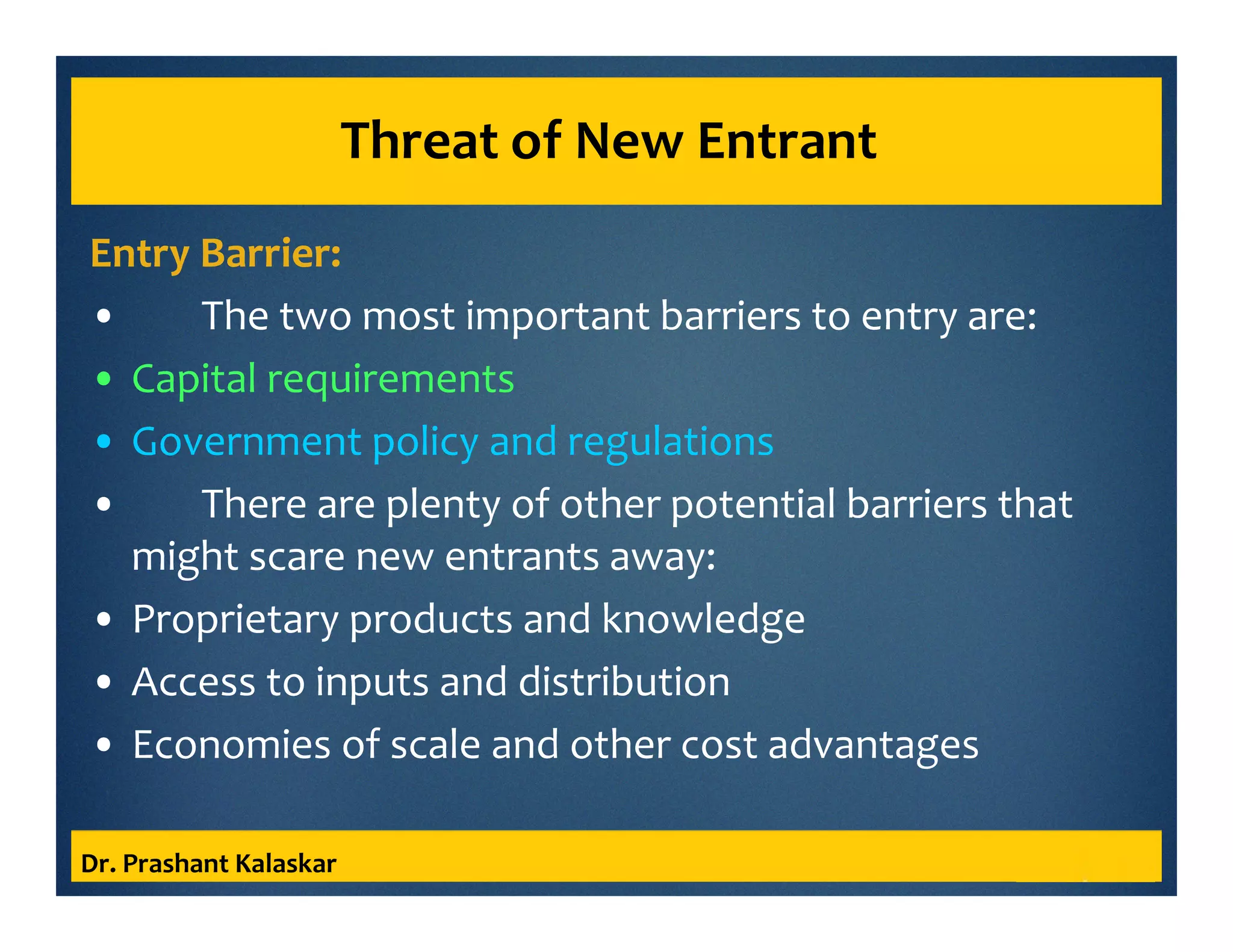 Threat of New Entrant
Entry Barrier:
• The two most important barriers to entry are:
• Capital requirements
• Government policy and regulations
• There are plenty of other potential barriers that
might scare new entrants away:
• Proprietary products and knowledge
• Access to inputs and distribution
• Economies of scale and other cost advantages
Dr. Prashant Kalaskar
 