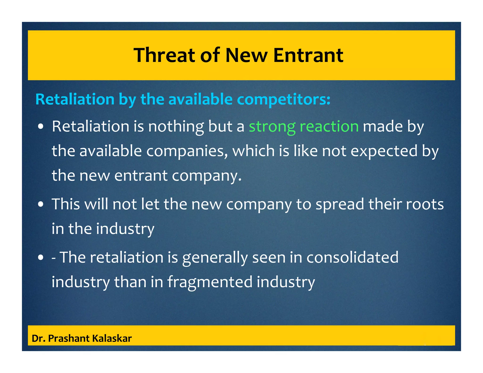 Threat of New Entrant
Retaliation by the available competitors:
• Retaliation is nothing but a strong reaction made by
the available companies, which is like not expected by
the new entrant company.
• This will not let the new company to spread their roots
in the industry
• - The retaliation is generally seen in consolidated
industry than in fragmented industry
Dr. Prashant Kalaskar
 