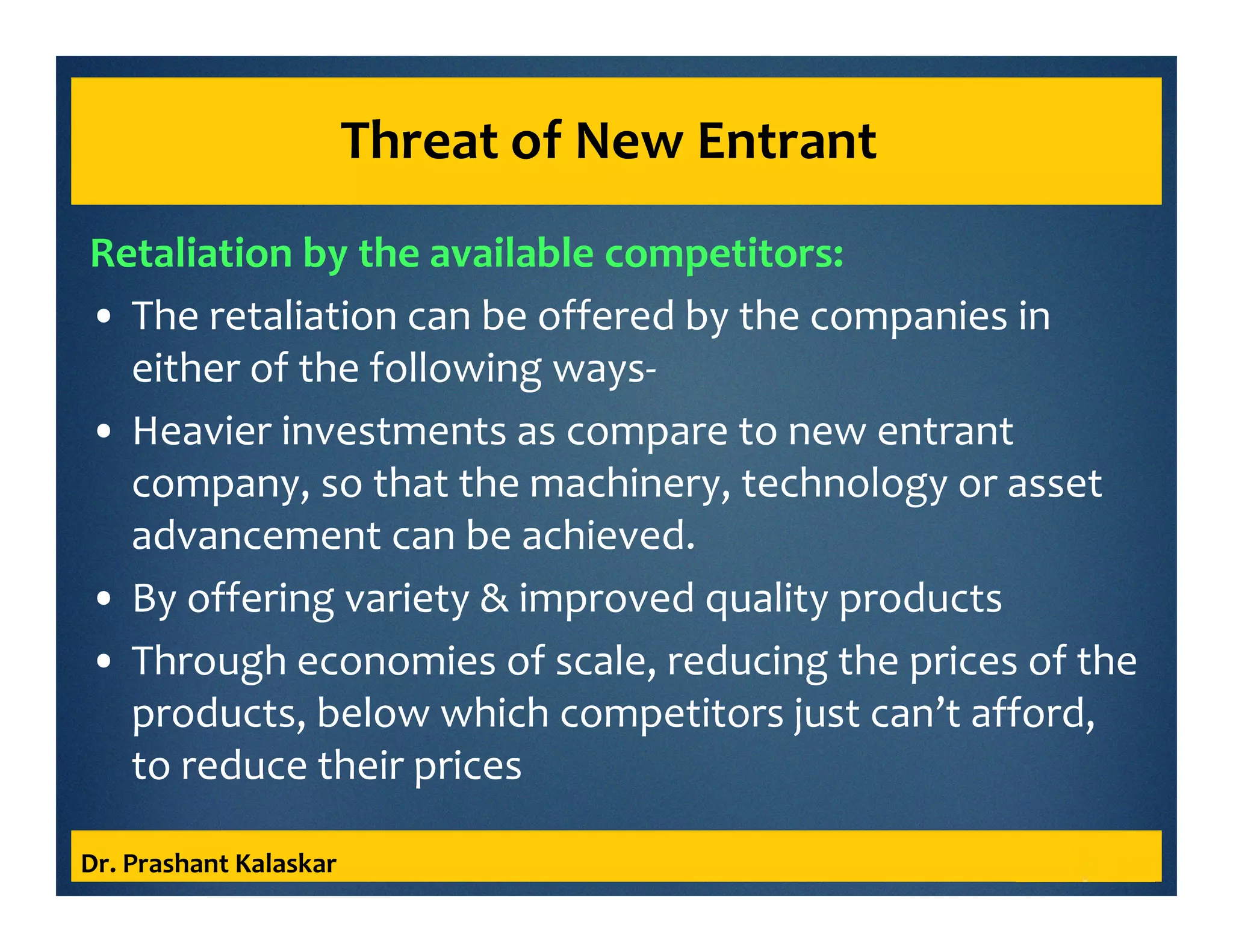 Threat of New Entrant
Retaliation by the available competitors:
• The retaliation can be offered by the companies in
either of the following ways-
• Heavier investments as compare to new entrant
company, so that the machinery, technology or asset
advancement can be achieved.
• By offering variety & improved quality products
• Through economies of scale, reducing the prices of the
products, below which competitors just can’t afford,
to reduce their prices
Dr. Prashant Kalaskar
 
