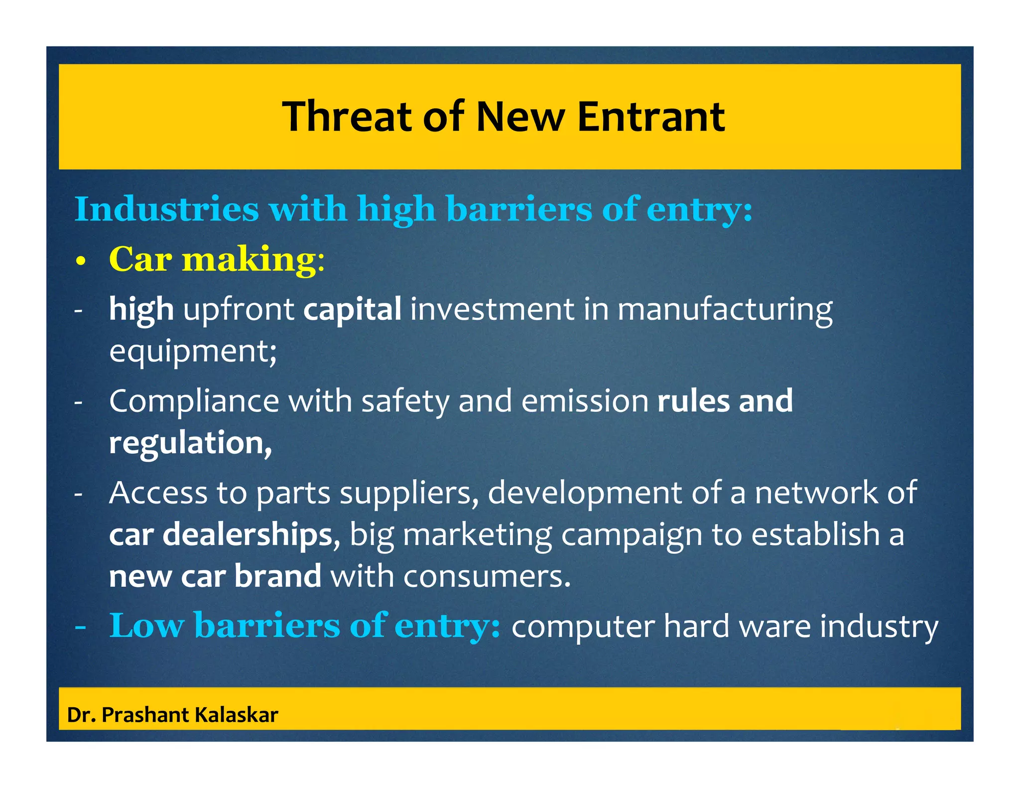 Threat of New Entrant
Industries with high barriers of entry:
• Car making:
- high upfront capital investment in manufacturing
equipment;
- Compliance with safety and emission rules and
regulation,
- Access to parts suppliers, development of a network of
car dealerships, big marketing campaign to establish a
new car brand with consumers.
- Low barriers of entry: computer hard ware industry
Dr. Prashant Kalaskar
 