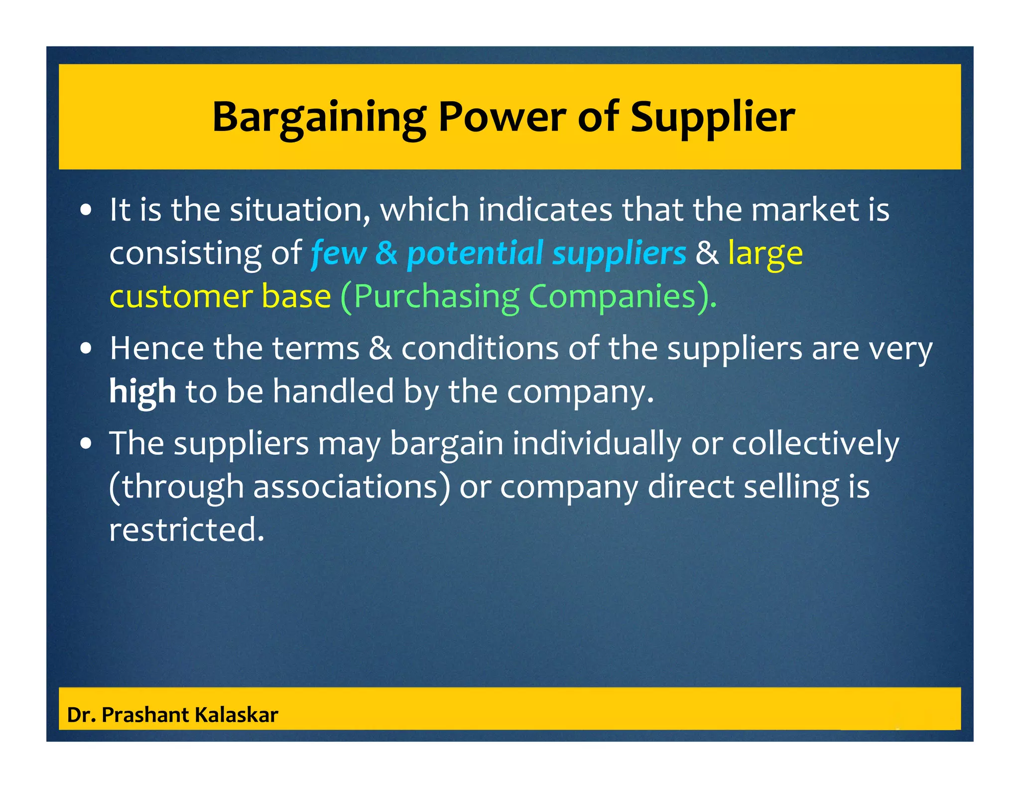 Bargaining Power of Supplier
• It is the situation, which indicates that the market is
consisting of few & potential suppliers & large
customer base (Purchasing Companies).
• Hence the terms & conditions of the suppliers are very
high to be handled by the company.
• The suppliers may bargain individually or collectively
(through associations) or company direct selling is
restricted.
Dr. Prashant Kalaskar
 