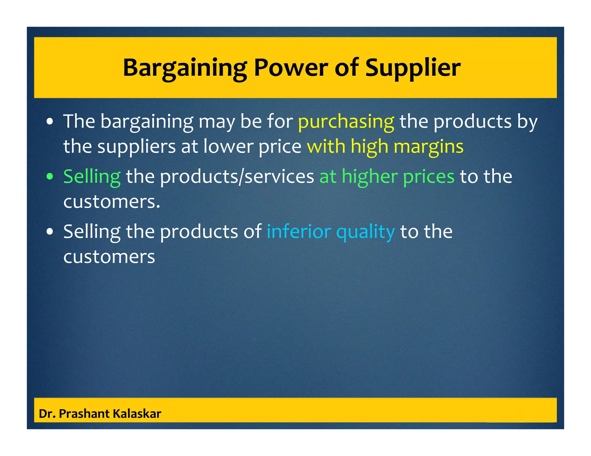 Bargaining Power of Supplier
• The bargaining may be for purchasing the products by
the suppliers at lower price with high margins
• Selling the products/services at higher prices to the
customers.
• Selling the products of inferior quality to the
customers
Dr. Prashant Kalaskar
 