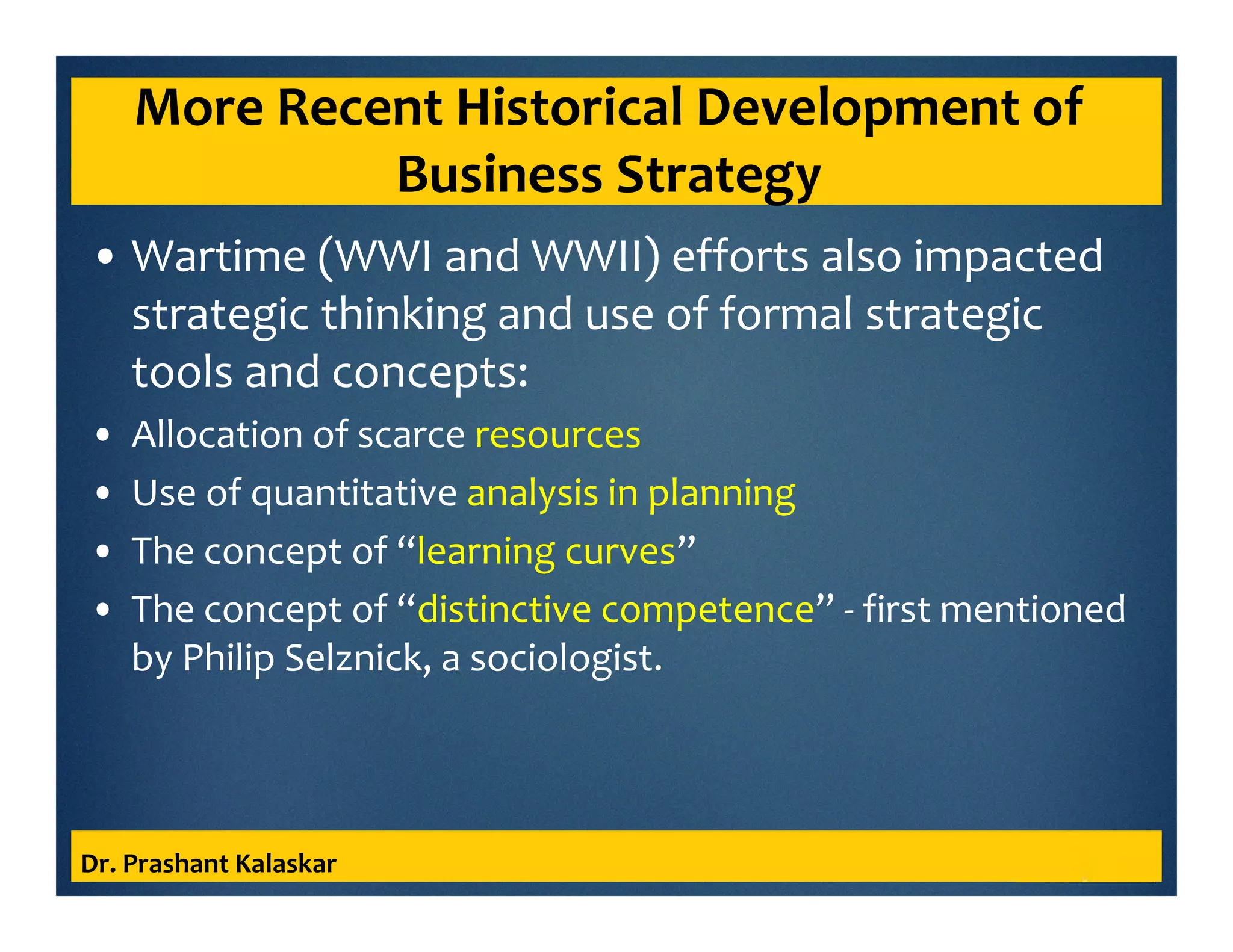 More Recent Historical Development of
Business Strategy
• Wartime (WWI and WWII) efforts also impacted
strategic thinking and use of formal strategic
tools and concepts:
• Allocation of scarce resources
• Use of quantitative analysis in planning
• The concept of “learning curves”
• The concept of “distinctive competence” - first mentioned
by Philip Selznick, a sociologist.
Dr. Prashant Kalaskar
 