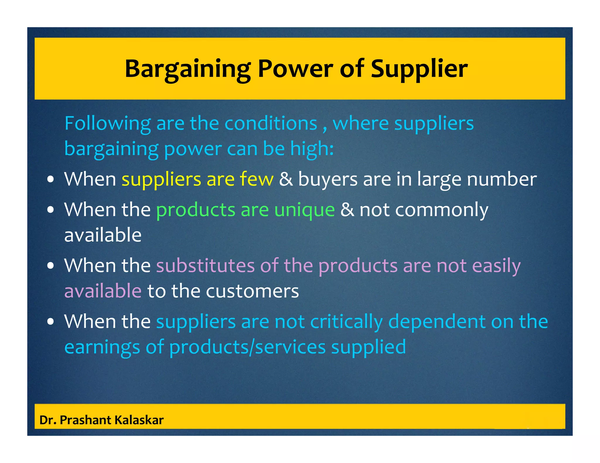 Bargaining Power of Supplier
Following are the conditions , where suppliers
bargaining power can be high:
• When suppliers are few & buyers are in large number
• When the products are unique & not commonly
available
• When the substitutes of the products are not easily
available to the customers
• When the suppliers are not critically dependent on the
earnings of products/services supplied
Dr. Prashant Kalaskar
 