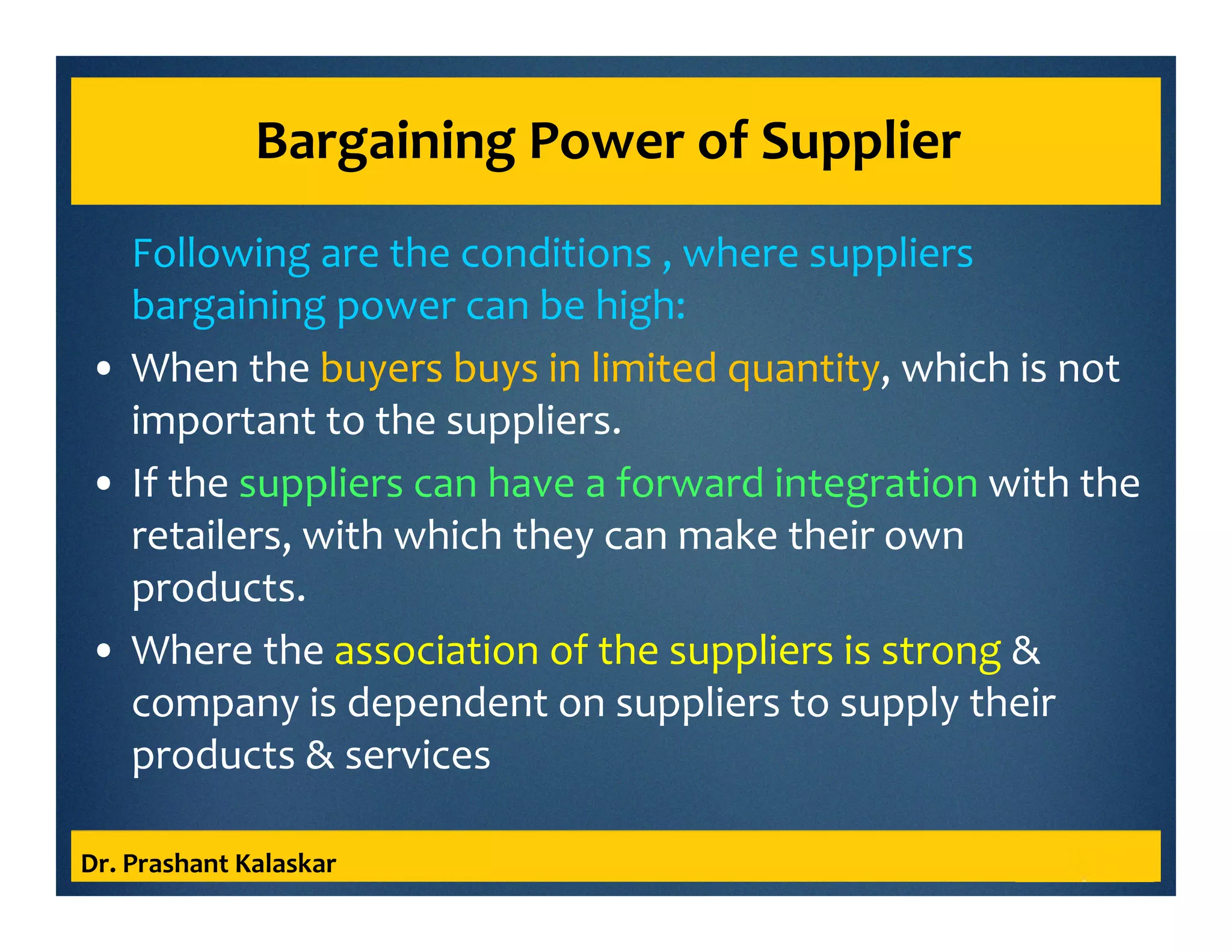 Bargaining Power of Supplier
Following are the conditions , where suppliers
bargaining power can be high:
• When the buyers buys in limited quantity, which is not
important to the suppliers.
• If the suppliers can have a forward integration with the
retailers, with which they can make their own
products.
• Where the association of the suppliers is strong &
company is dependent on suppliers to supply their
products & services
Dr. Prashant Kalaskar
 