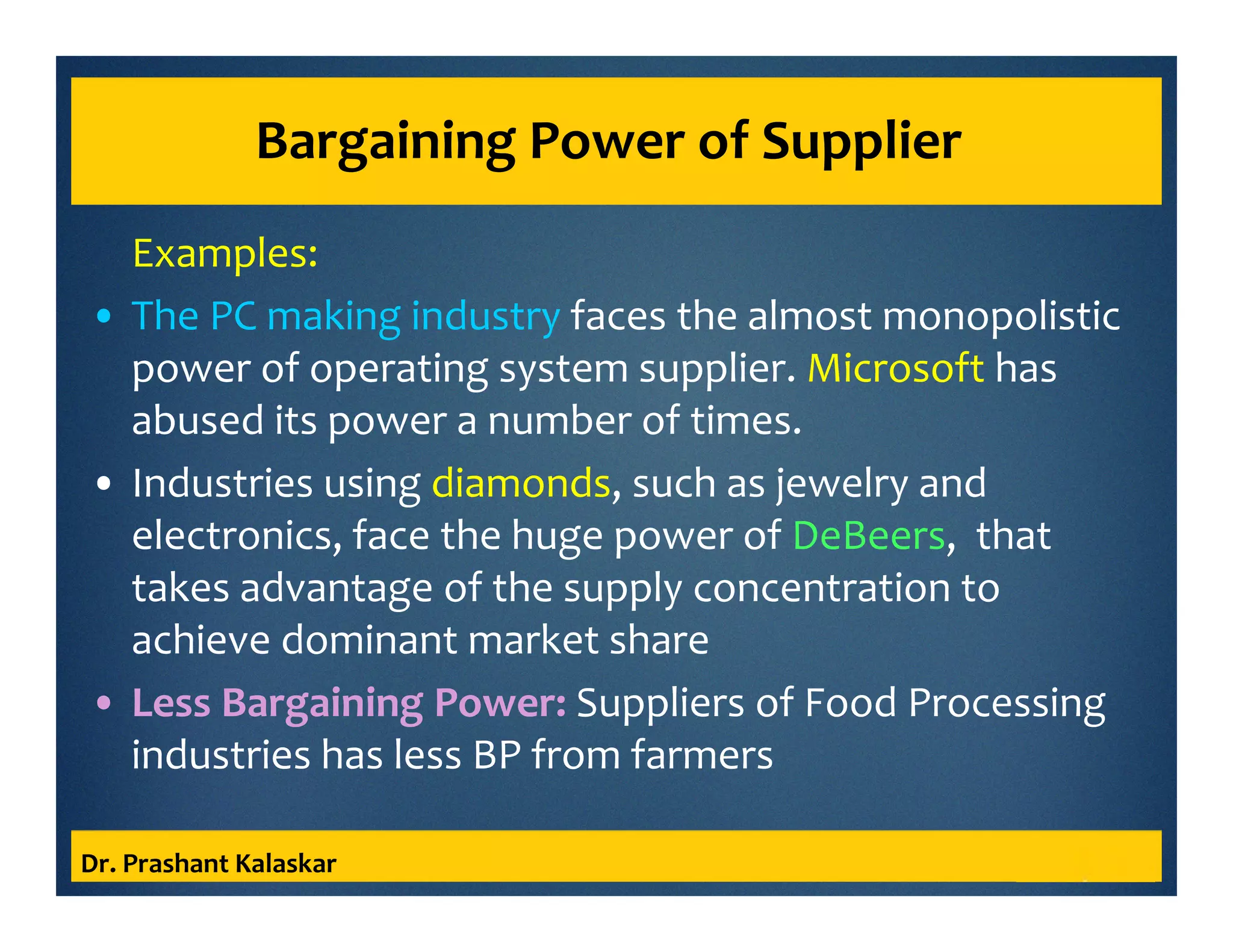 Bargaining Power of Supplier
Examples:
• The PC making industry faces the almost monopolistic
power of operating system supplier. Microsoft has
abused its power a number of times.
• Industries using diamonds, such as jewelry and
electronics, face the huge power of DeBeers, that
takes advantage of the supply concentration to
achieve dominant market share
• Less Bargaining Power: Suppliers of Food Processing
industries has less BP from farmers
Dr. Prashant Kalaskar
 