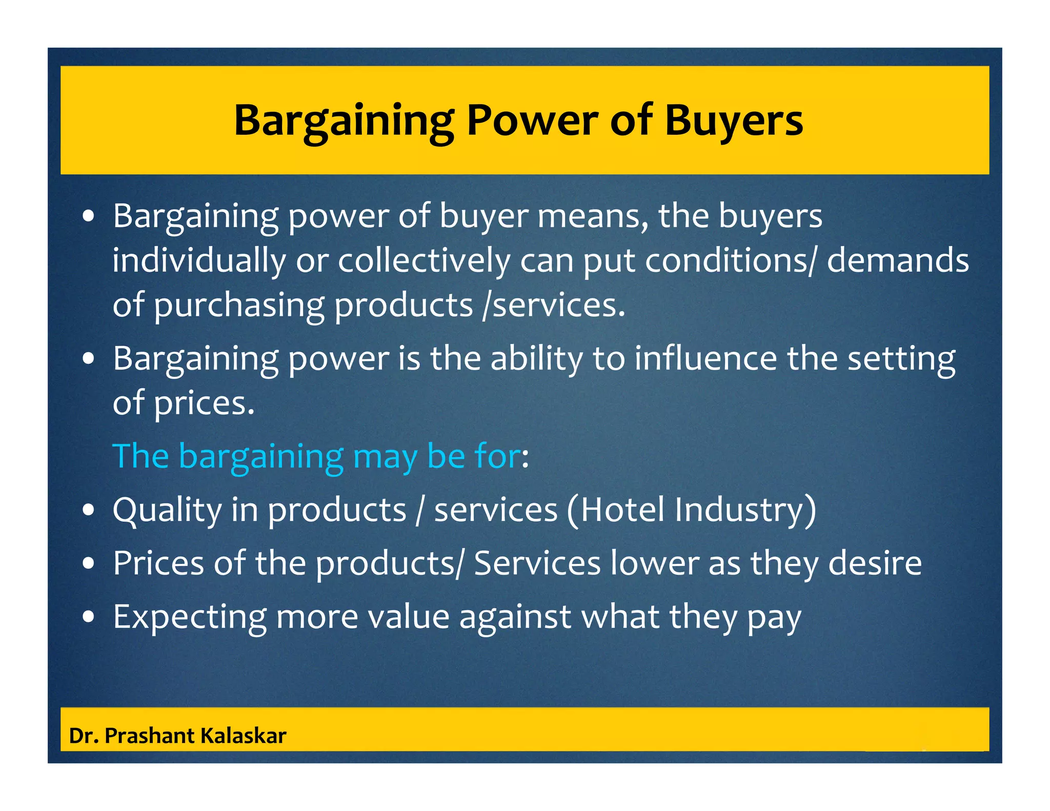 Bargaining Power of Buyers
• Bargaining power of buyer means, the buyers
individually or collectively can put conditions/ demands
of purchasing products /services.
• Bargaining power is the ability to influence the setting
of prices.
The bargaining may be for:
• Quality in products / services (Hotel Industry)
• Prices of the products/ Services lower as they desire
• Expecting more value against what they pay
Dr. Prashant Kalaskar
 