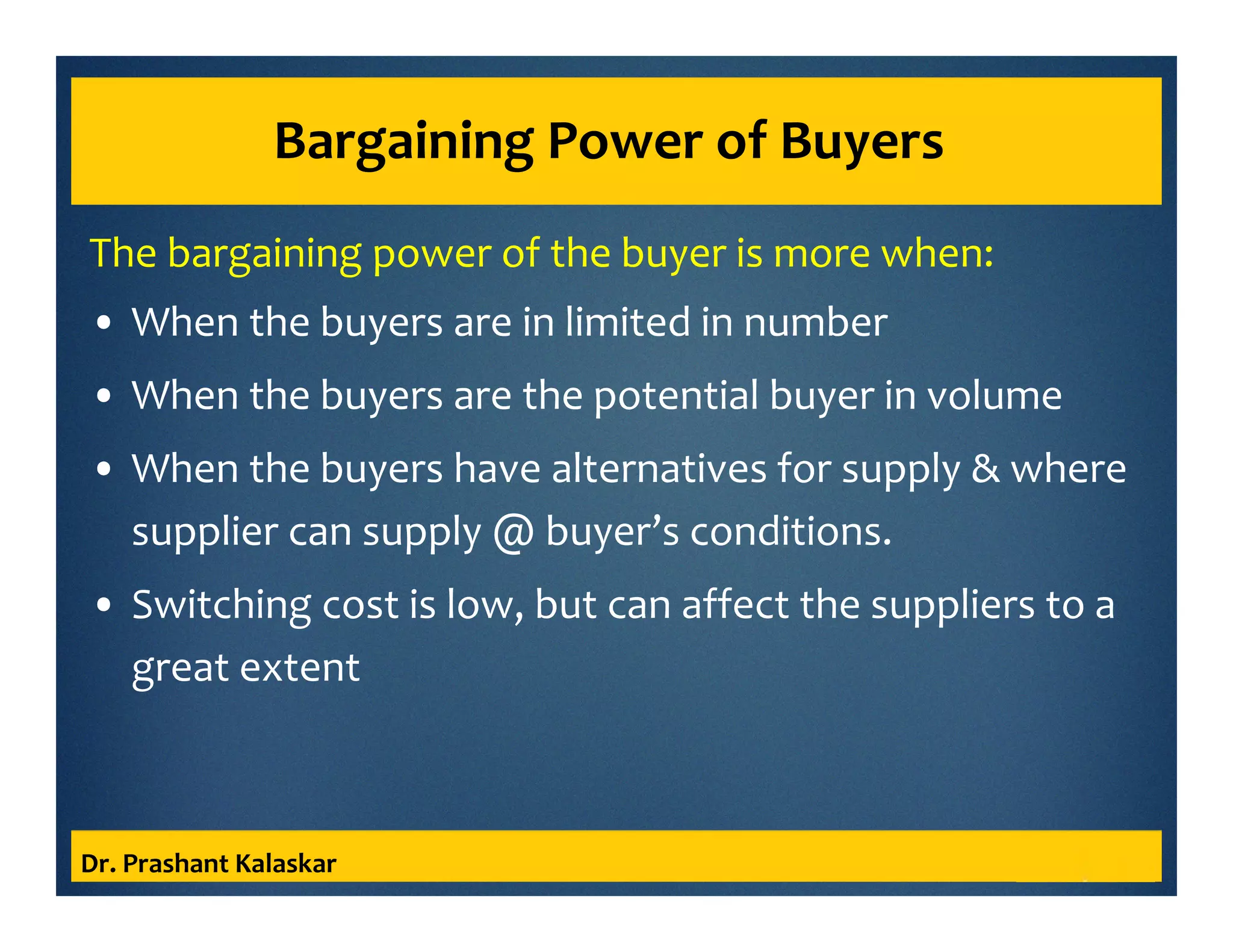 Bargaining Power of Buyers
The bargaining power of the buyer is more when:
• When the buyers are in limited in number
• When the buyers are the potential buyer in volume
• When the buyers have alternatives for supply & where
supplier can supply @ buyer’s conditions.
• Switching cost is low, but can affect the suppliers to a
great extent
Dr. Prashant Kalaskar
 