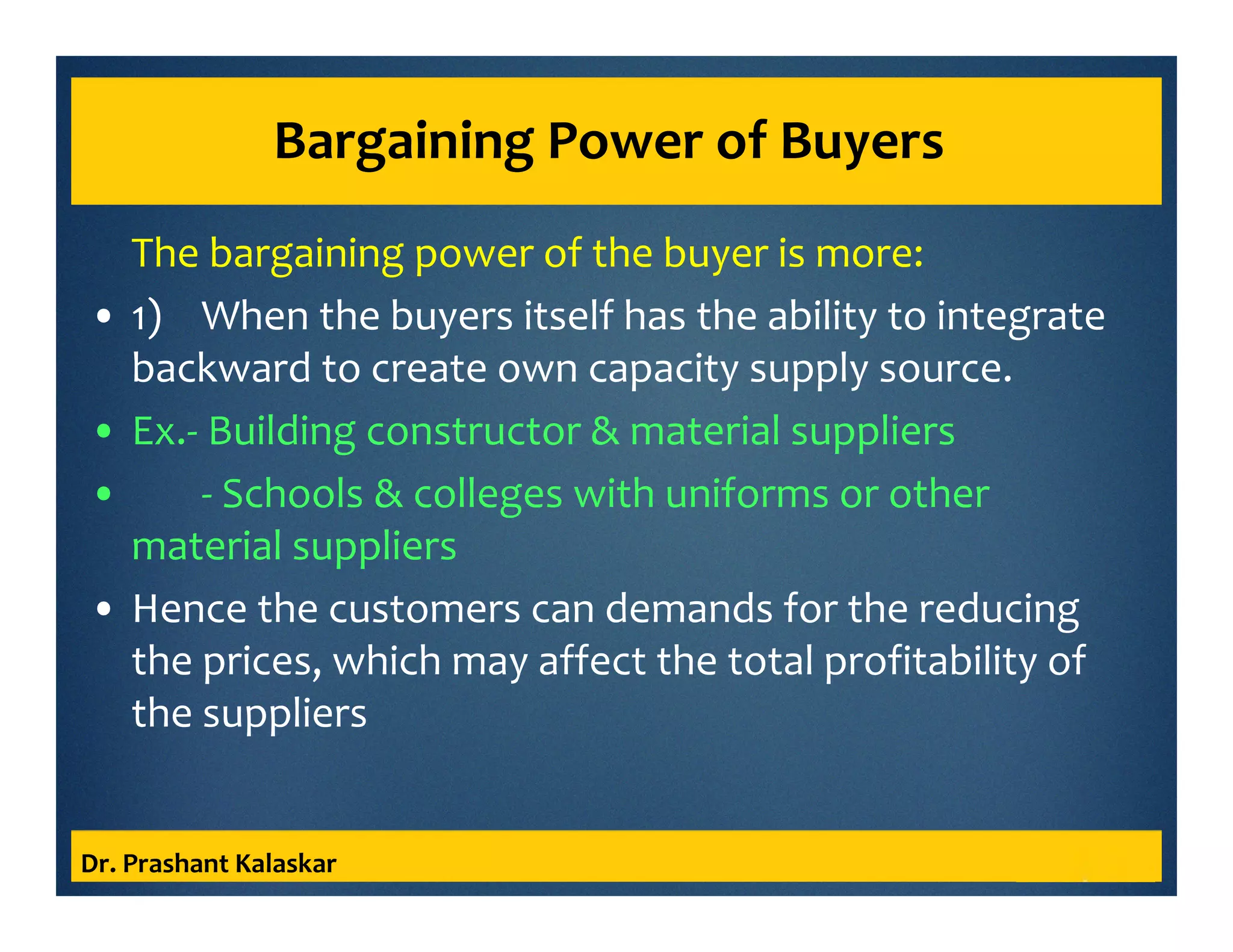 Bargaining Power of Buyers
The bargaining power of the buyer is more:
• 1) When the buyers itself has the ability to integrate
backward to create own capacity supply source.
• Ex.- Building constructor & material suppliers
• - Schools & colleges with uniforms or other
material suppliers
• Hence the customers can demands for the reducing
the prices, which may affect the total profitability of
the suppliers
Dr. Prashant Kalaskar
 