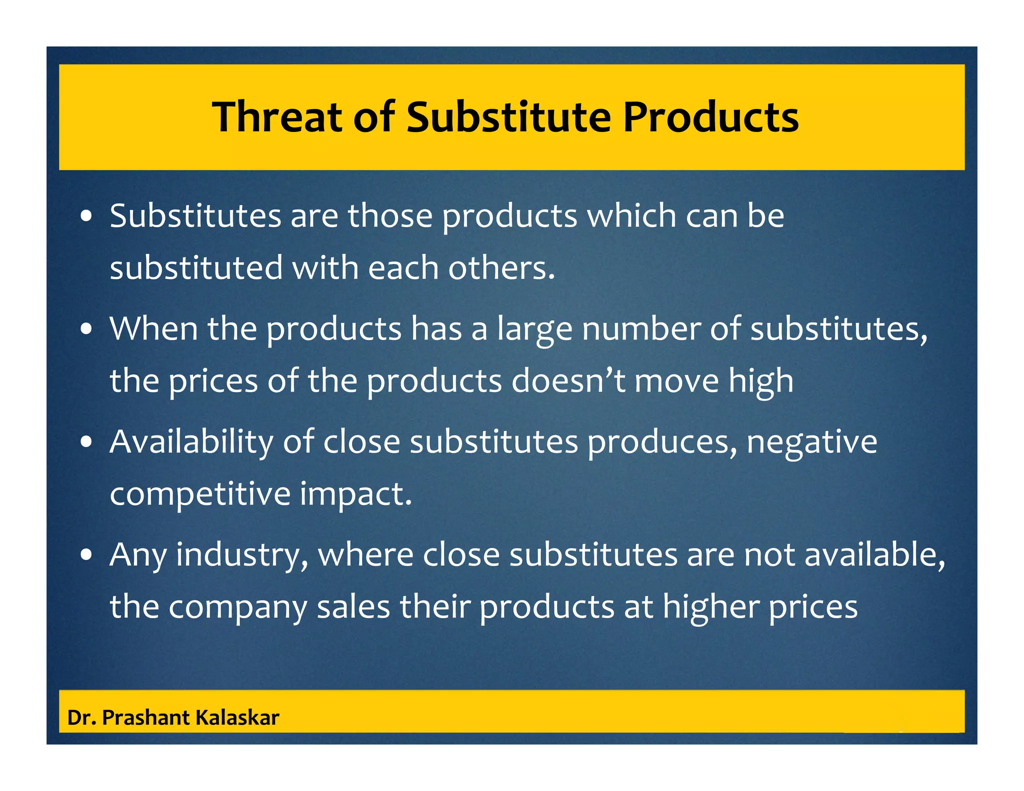 Threat of Substitute Products
• Substitutes are those products which can be
substituted with each others.
• When the products has a large number of substitutes,
the prices of the products doesn’t move high
• Availability of close substitutes produces, negative
competitive impact.
• Any industry, where close substitutes are not available,
the company sales their products at higher prices
Dr. Prashant Kalaskar
 