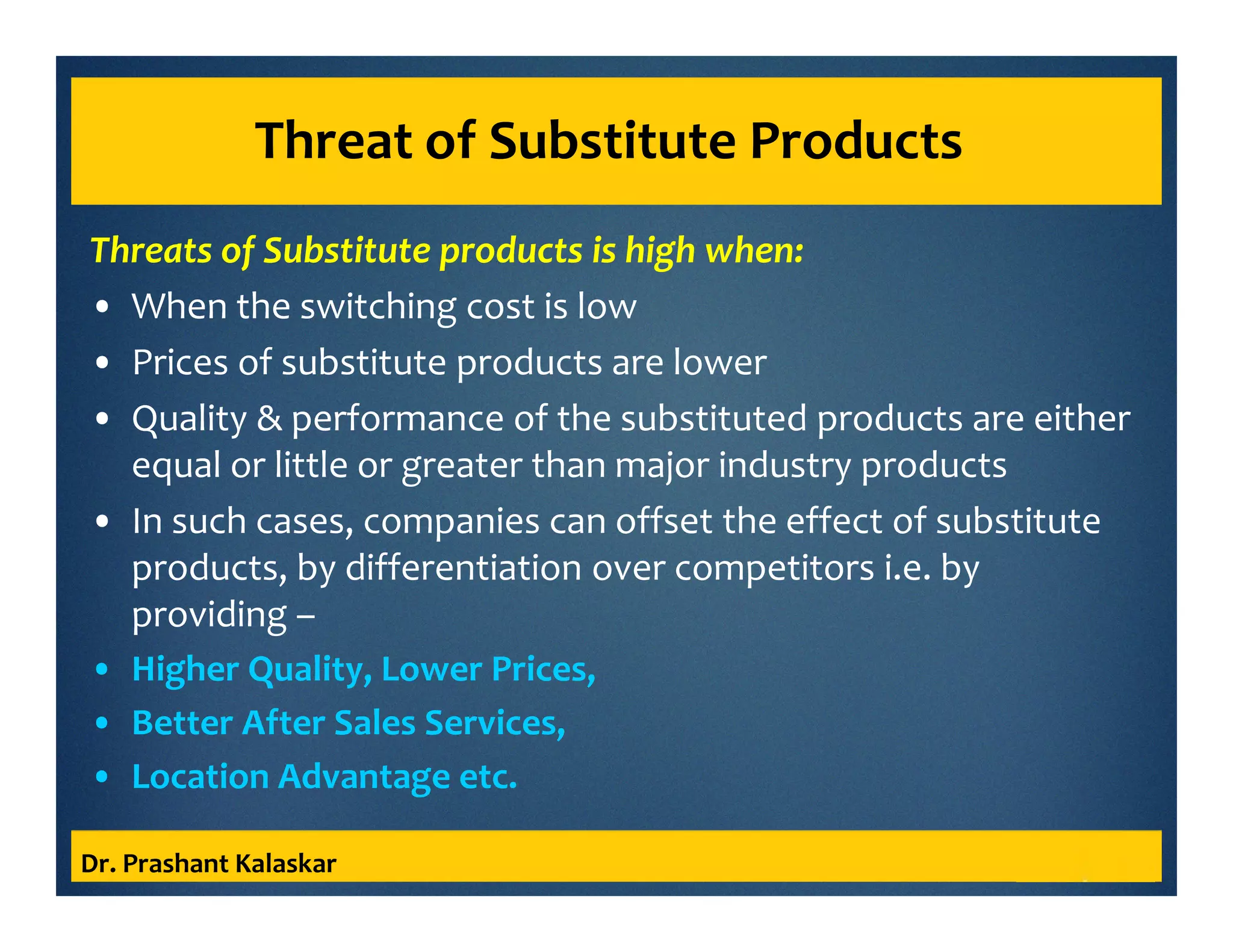 Threat of Substitute Products
Threats of Substitute products is high when:
• When the switching cost is low
• Prices of substitute products are lower
• Quality & performance of the substituted products are either
equal or little or greater than major industry products
• In such cases, companies can offset the effect of substitute
products, by differentiation over competitors i.e. by
providing –
• Higher Quality, Lower Prices,
• Better After Sales Services,
• Location Advantage etc.
Dr. Prashant Kalaskar
 