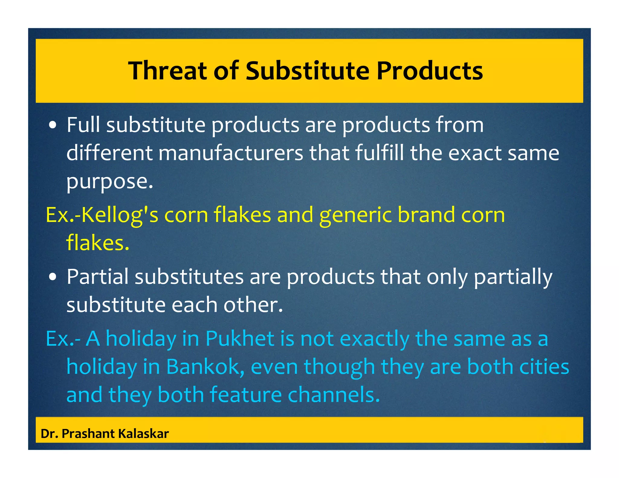 Threat of Substitute Products
• Full substitute products are products from
different manufacturers that fulfill the exact same
purpose.
Ex.-Kellog's corn flakes and generic brand corn
flakes.
• Partial substitutes are products that only partially
substitute each other.
Ex.- A holiday in Pukhet is not exactly the same as a
holiday in Bankok, even though they are both cities
and they both feature channels.
Dr. Prashant Kalaskar
 