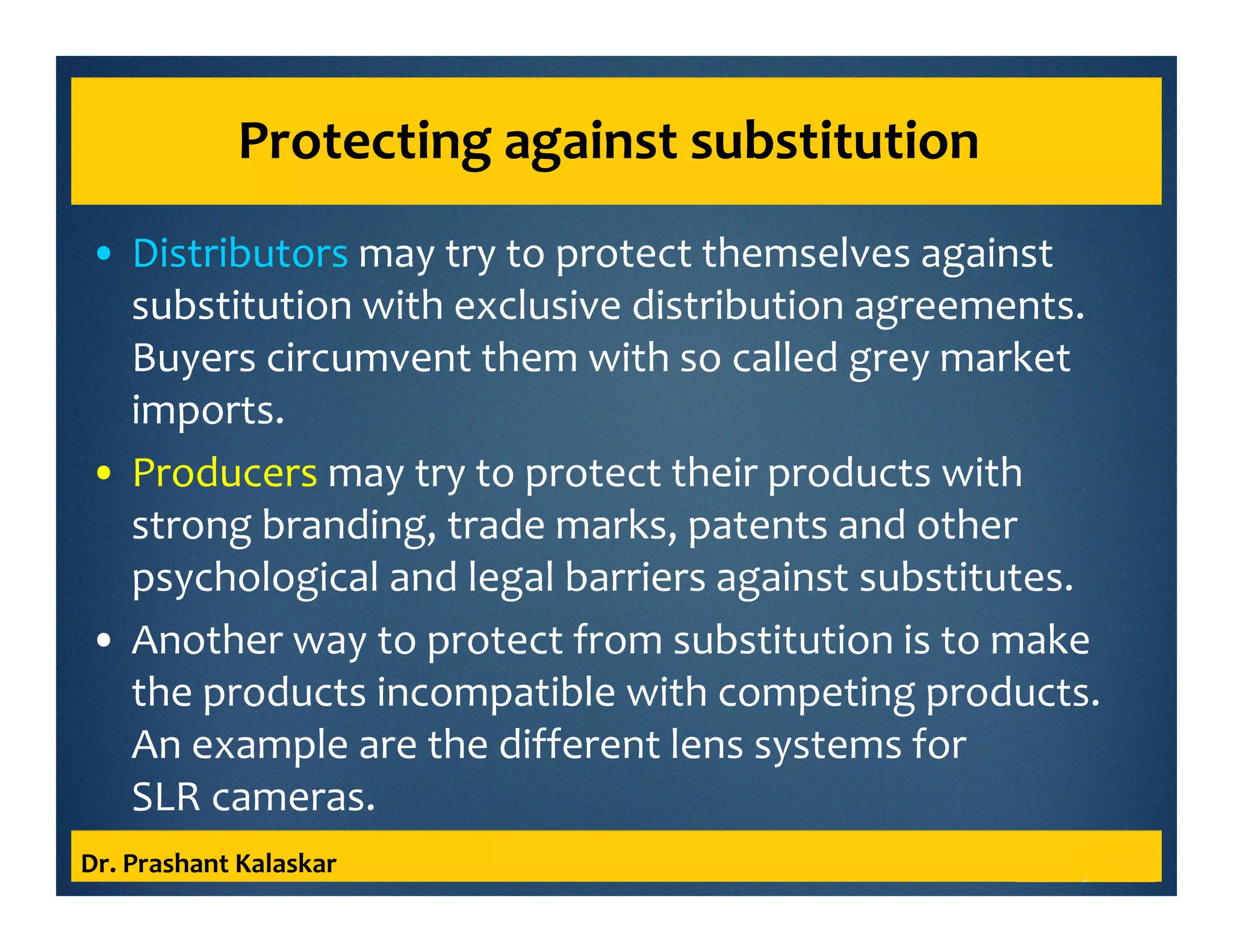 Protecting against substitution
• Distributors may try to protect themselves against
substitution with exclusive distribution agreements.
Buyers circumvent them with so called grey market
imports.
• Producers may try to protect their products with
strong branding, trade marks, patents and other
psychological and legal barriers against substitutes.
• Another way to protect from substitution is to make
the products incompatible with competing products.
An example are the different lens systems for
SLR cameras.
Dr. Prashant Kalaskar
 