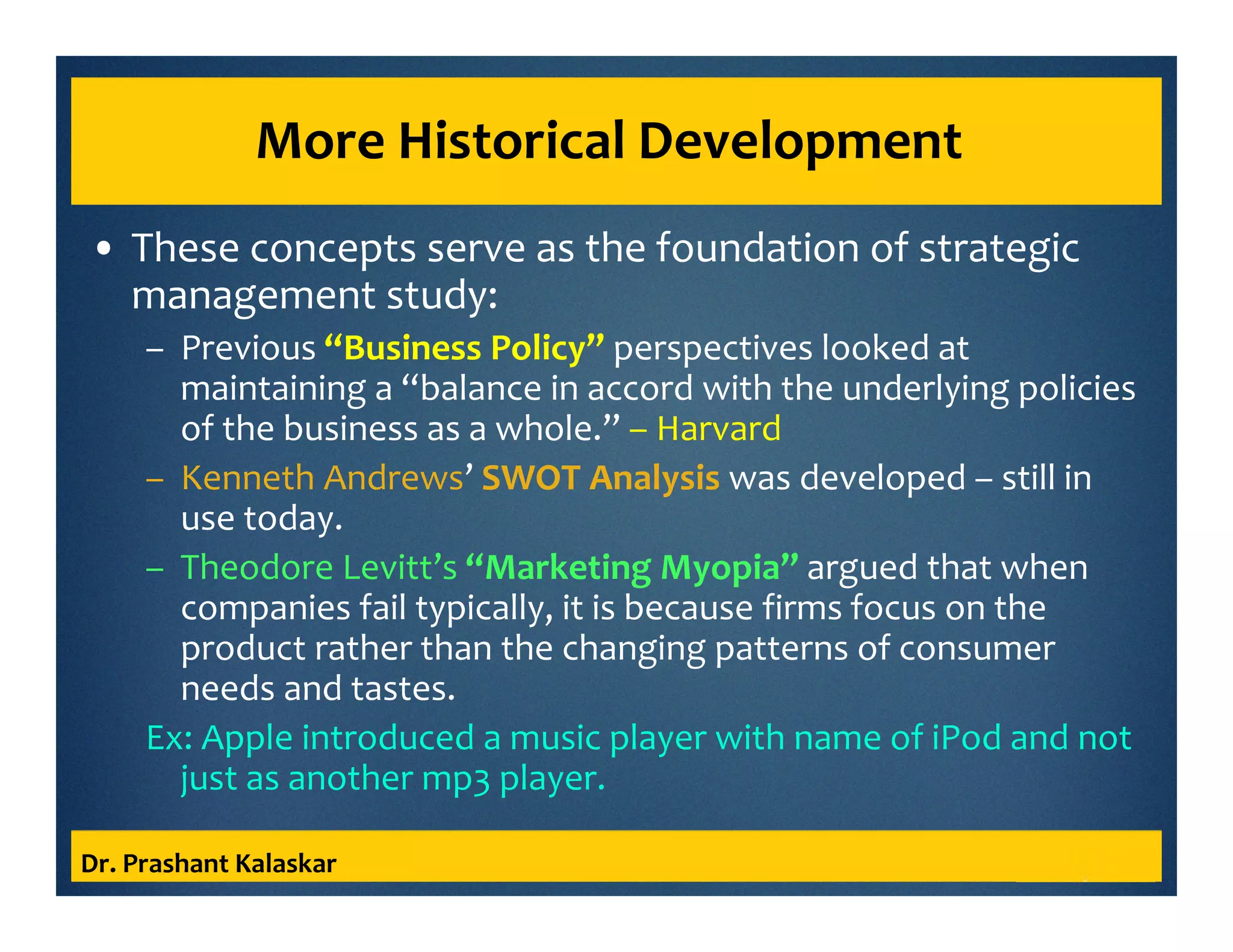 More Historical Development
• These concepts serve as the foundation of strategic
management study:
– Previous “Business Policy” perspectives looked at
maintaining a “balance in accord with the underlying policies
of the business as a whole.” – Harvard
– Kenneth Andrews’ SWOT Analysis was developed – still in
use today.
– Theodore Levitt’s “Marketing Myopia” argued that when
companies fail typically, it is because firms focus on the
product rather than the changing patterns of consumer
needs and tastes.
Ex: Apple introduced a music player with name of iPod and not
just as another mp3 player.
Dr. Prashant Kalaskar
 