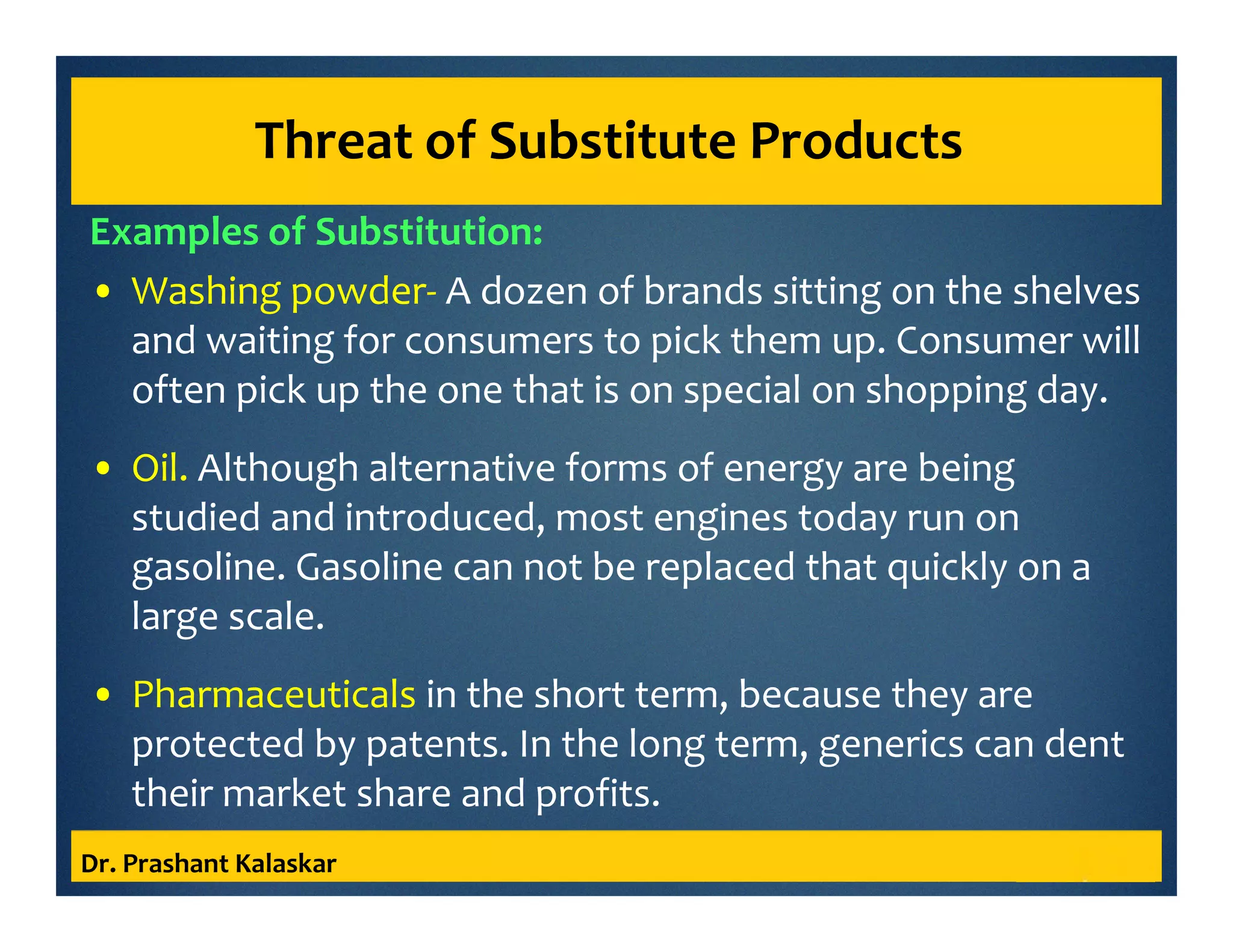 Threat of Substitute Products
Examples of Substitution:
• Washing powder- A dozen of brands sitting on the shelves
and waiting for consumers to pick them up. Consumer will
often pick up the one that is on special on shopping day.
• Oil. Although alternative forms of energy are being
studied and introduced, most engines today run on
gasoline. Gasoline can not be replaced that quickly on a
large scale.
• Pharmaceuticals in the short term, because they are
protected by patents. In the long term, generics can dent
their market share and profits.
Dr. Prashant Kalaskar
 