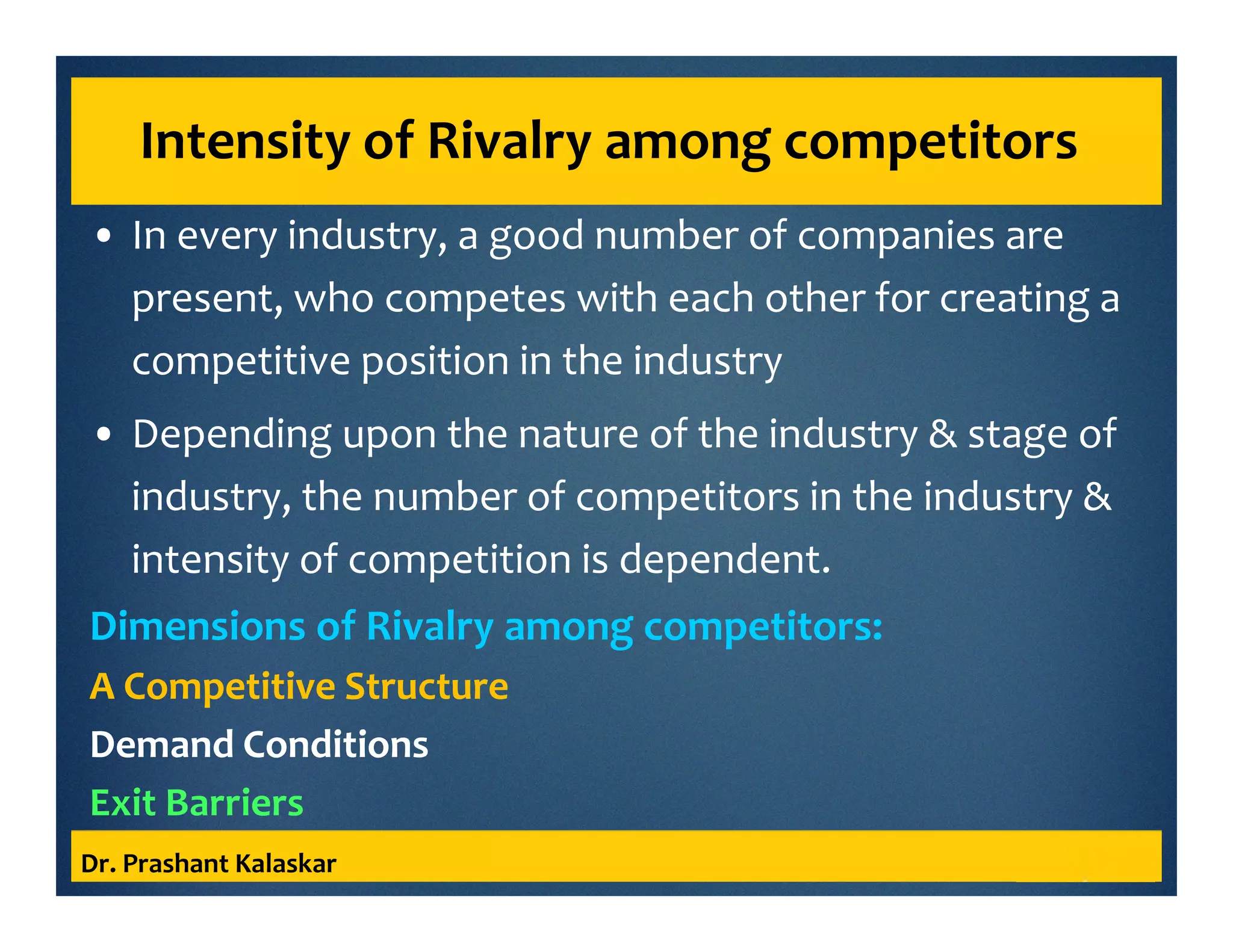 Intensity of Rivalry among competitors
• In every industry, a good number of companies are
present, who competes with each other for creating a
competitive position in the industry
• Depending upon the nature of the industry & stage of
industry, the number of competitors in the industry &
intensity of competition is dependent.
Dimensions of Rivalry among competitors:
A Competitive Structure
Demand Conditions
Exit Barriers
Dr. Prashant Kalaskar
 