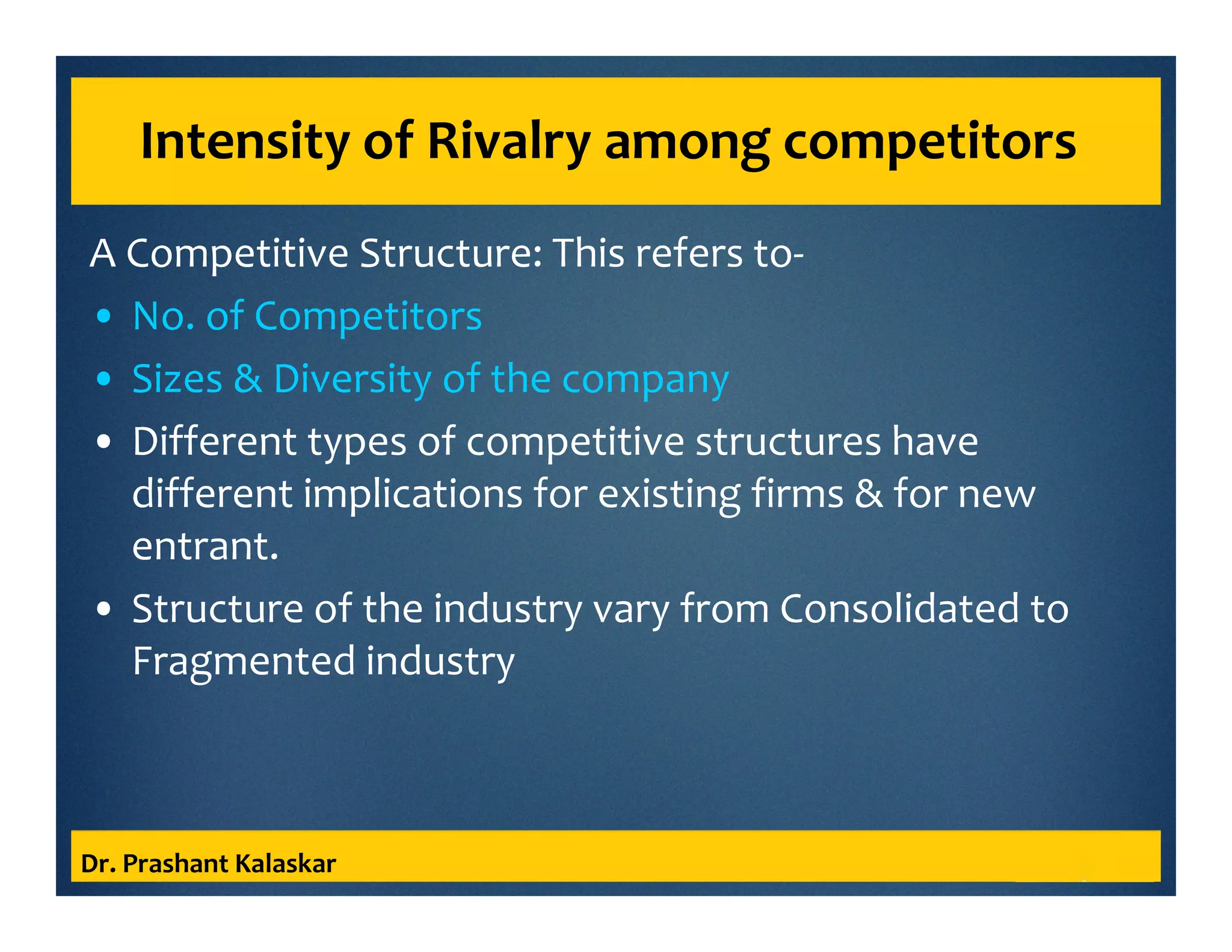 Intensity of Rivalry among competitors
A Competitive Structure: This refers to-
• No. of Competitors
• Sizes & Diversity of the company
• Different types of competitive structures have
different implications for existing firms & for new
entrant.
• Structure of the industry vary from Consolidated to
Fragmented industry
Dr. Prashant Kalaskar
 