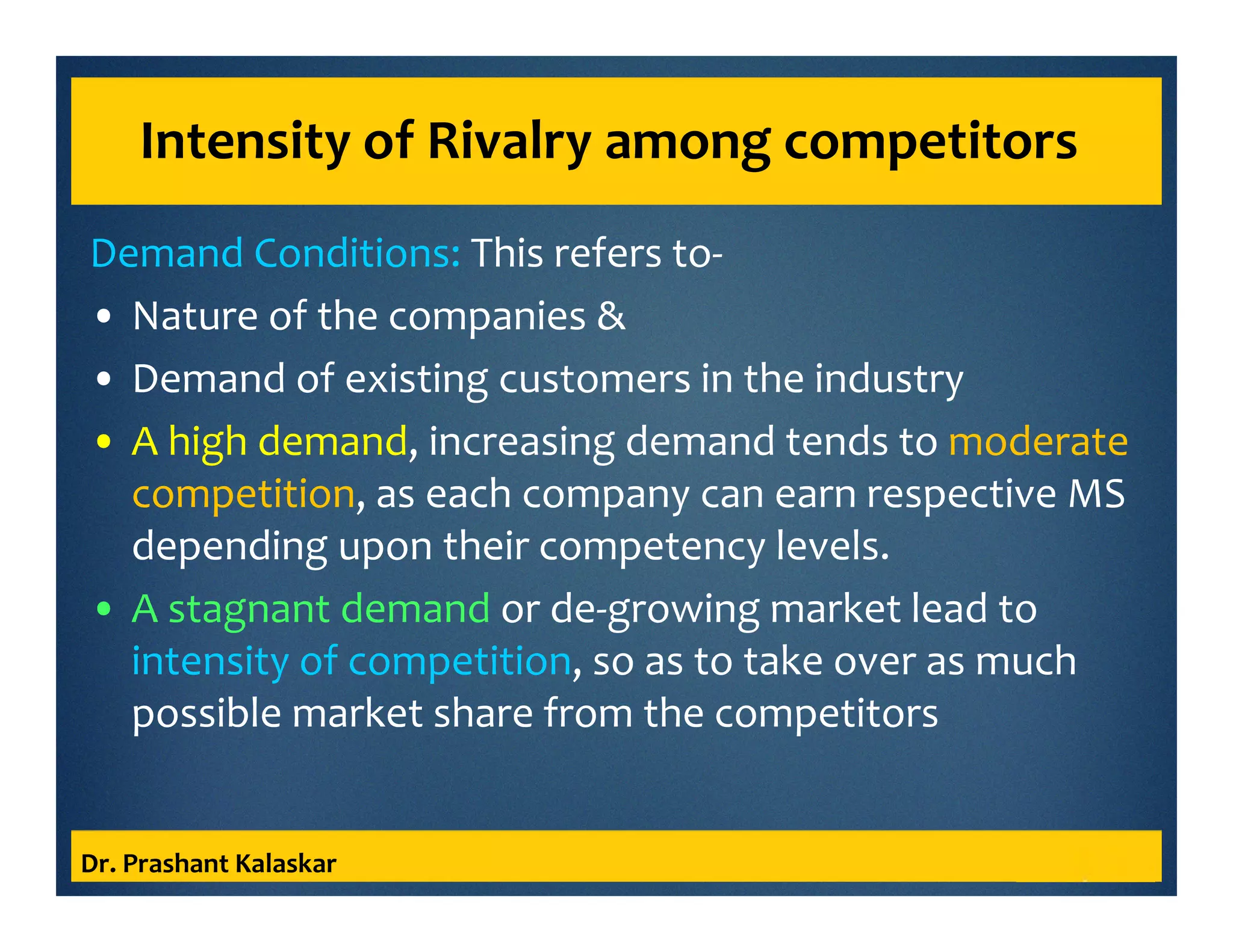 Intensity of Rivalry among competitors
Demand Conditions: This refers to-
• Nature of the companies &
• Demand of existing customers in the industry
• A high demand, increasing demand tends to moderate
competition, as each company can earn respective MS
depending upon their competency levels.
• A stagnant demand or de-growing market lead to
intensity of competition, so as to take over as much
possible market share from the competitors
Dr. Prashant Kalaskar
 