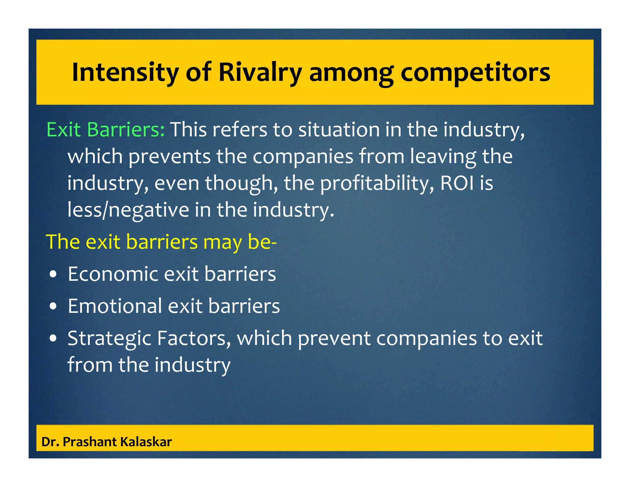Intensity of Rivalry among competitors
Exit Barriers: This refers to situation in the industry,
which prevents the companies from leaving the
industry, even though, the profitability, ROI is
less/negative in the industry.
The exit barriers may be-
• Economic exit barriers
• Emotional exit barriers
• Strategic Factors, which prevent companies to exit
from the industry
Dr. Prashant Kalaskar
 