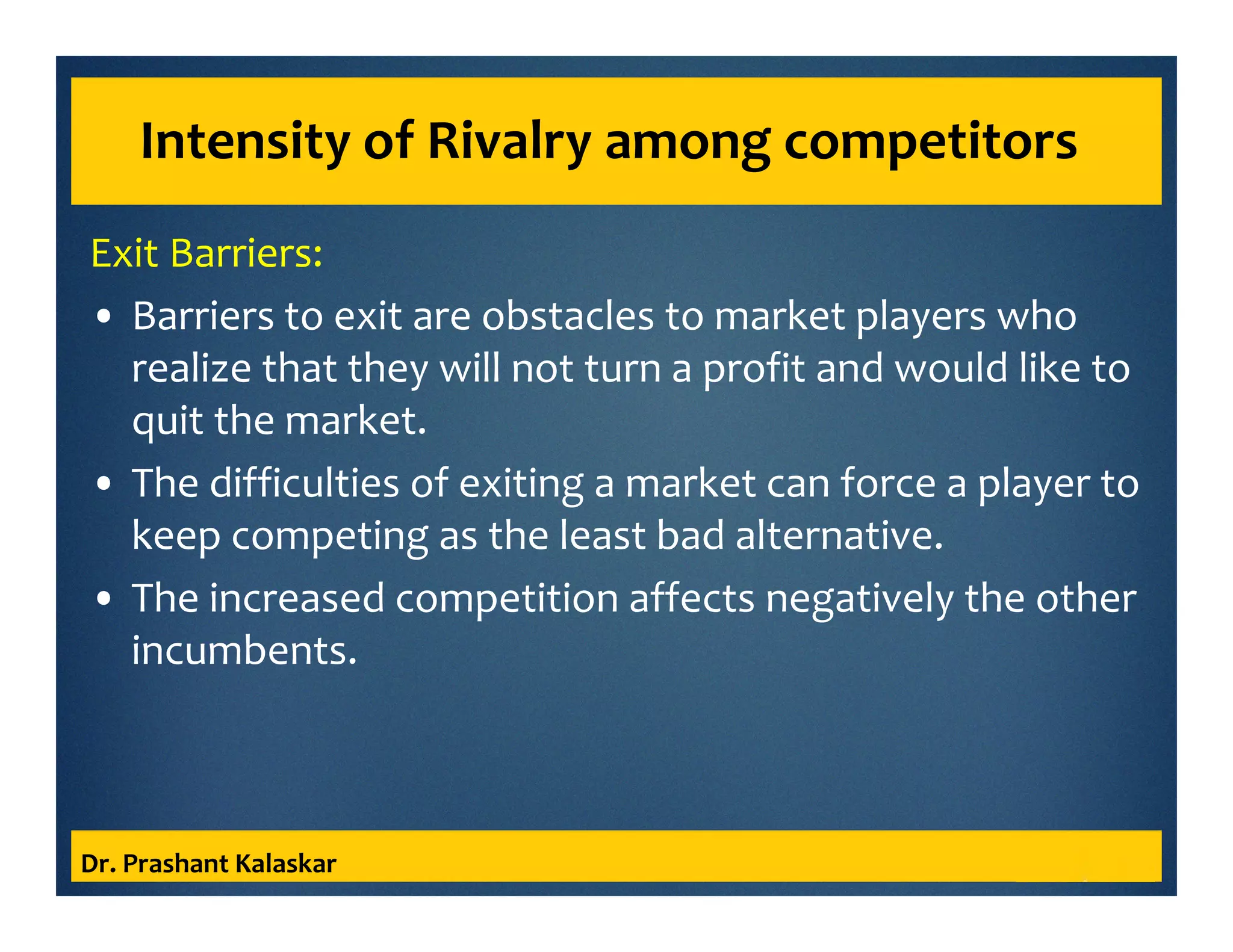 Intensity of Rivalry among competitors
Exit Barriers:
• Barriers to exit are obstacles to market players who
realize that they will not turn a profit and would like to
quit the market.
• The difficulties of exiting a market can force a player to
keep competing as the least bad alternative.
• The increased competition affects negatively the other
incumbents.
Dr. Prashant Kalaskar
 