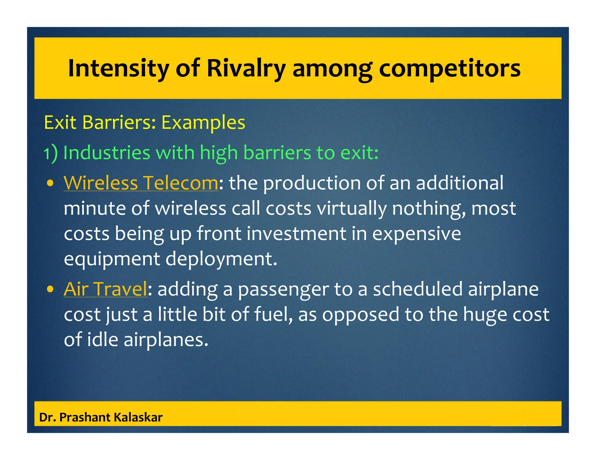 Intensity of Rivalry among competitors
Exit Barriers: Examples
1) Industries with high barriers to exit:
• Wireless Telecom: the production of an additional
minute of wireless call costs virtually nothing, most
costs being up front investment in expensive
equipment deployment.
• Air Travel: adding a passenger to a scheduled airplane
cost just a little bit of fuel, as opposed to the huge cost
of idle airplanes.
Dr. Prashant Kalaskar
 