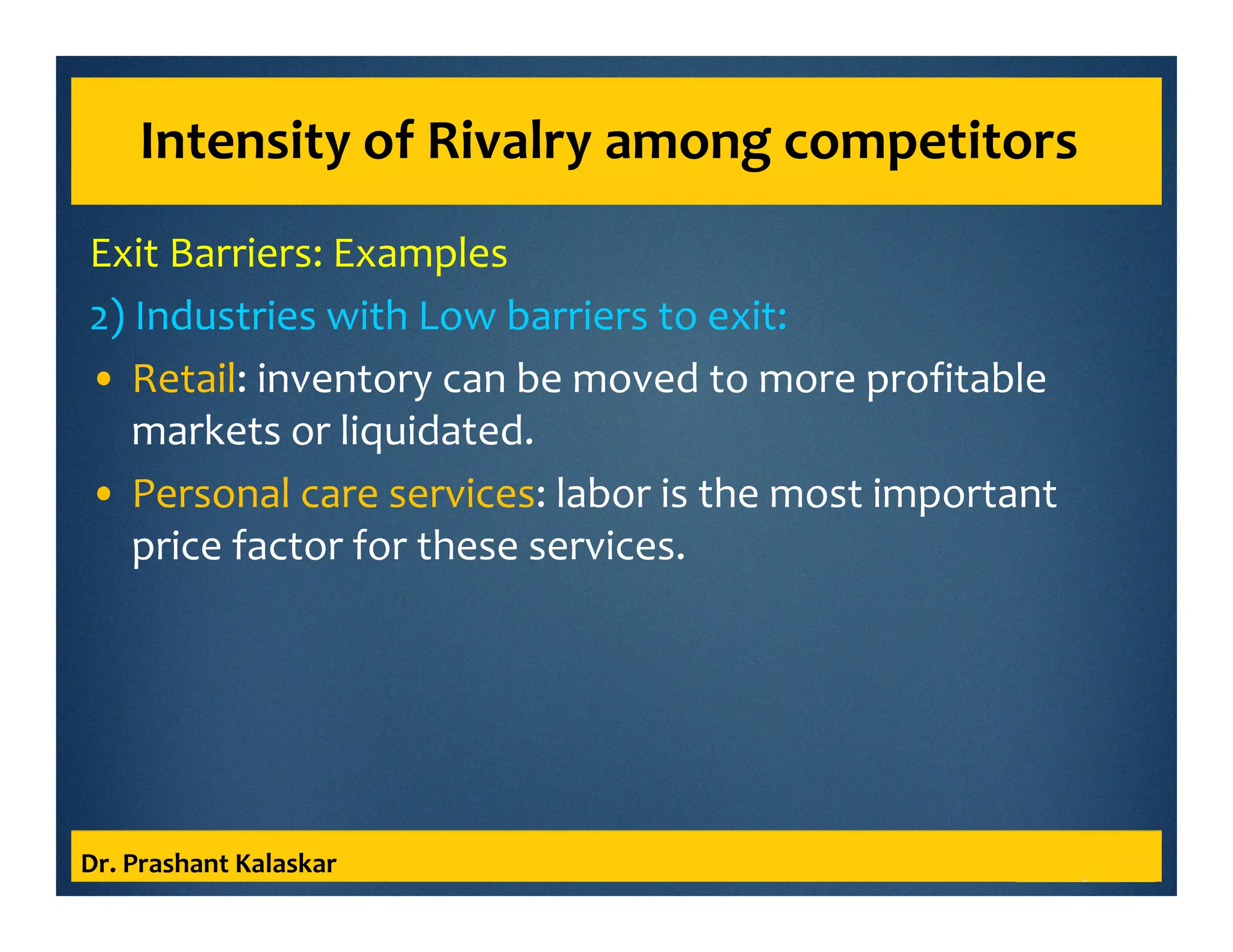 Intensity of Rivalry among competitors
Exit Barriers: Examples
2) Industries with Low barriers to exit:
• Retail: inventory can be moved to more profitable
markets or liquidated.
• Personal care services: labor is the most important
price factor for these services.
Dr. Prashant Kalaskar
 