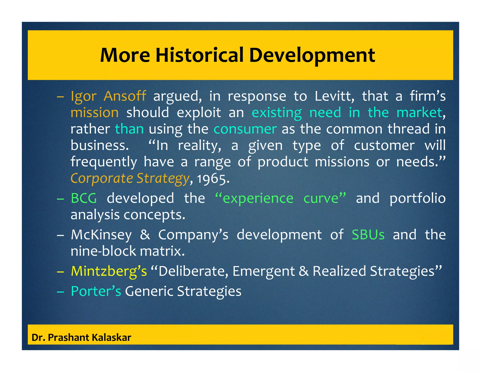 More Historical Development
– Igor Ansoff argued, in response to Levitt, that a firm’s
mission should exploit an existing need in the market,
rather than using the consumer as the common thread in
business. “In reality, a given type of customer will
frequently have a range of product missions or needs.”
Corporate Strategy, 1965.
– BCG developed the “experience curve” and portfolio
analysis concepts.
– McKinsey & Company’s development of SBUs and the
nine-block matrix.
– Mintzberg’s “Deliberate, Emergent & Realized Strategies”
– Porter’s Generic Strategies
Dr. Prashant Kalaskar
 