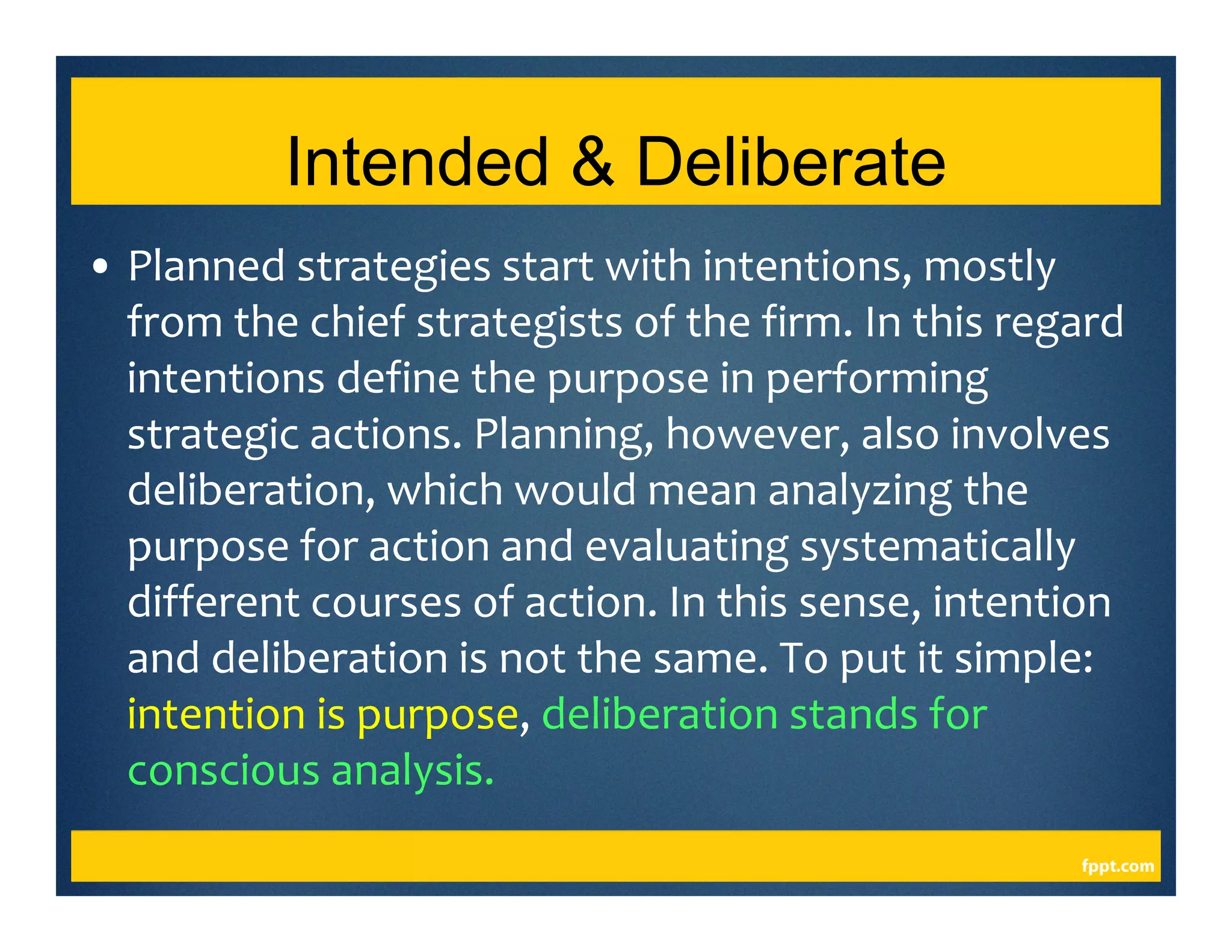 Intended & Deliberate
• Planned strategies start with intentions, mostly
from the chief strategists of the firm. In this regard
intentions define the purpose in performing
strategic actions. Planning, however, also involves
deliberation, which would mean analyzing the
purpose for action and evaluating systematically
different courses of action. In this sense, intention
and deliberation is not the same. To put it simple:
intention is purpose, deliberation stands for
conscious analysis.
 