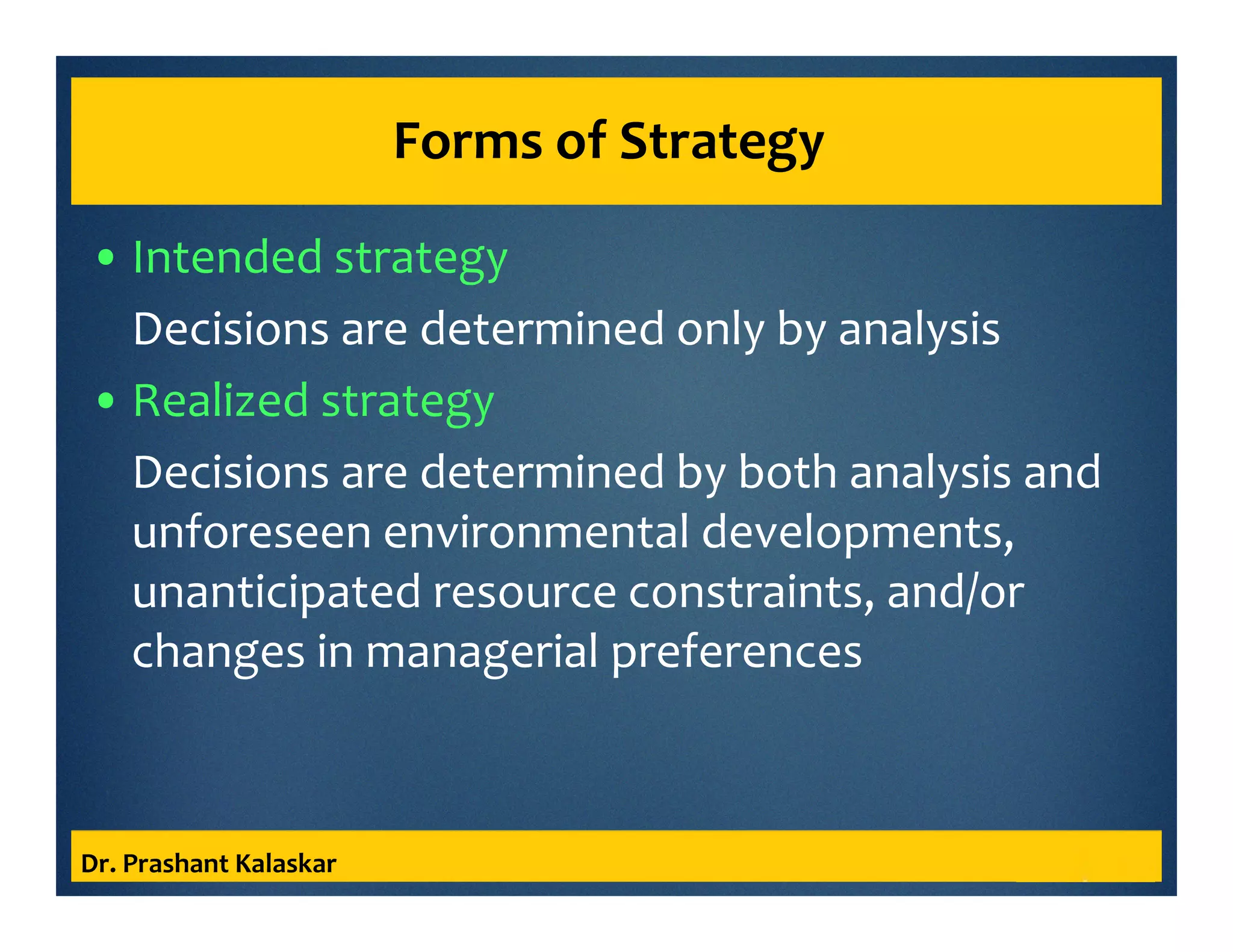 Forms of Strategy
• Intended strategy
Decisions are determined only by analysis
• Realized strategy
Decisions are determined by both analysis and
unforeseen environmental developments,
unanticipated resource constraints, and/or
changes in managerial preferences
Dr. Prashant Kalaskar
 
