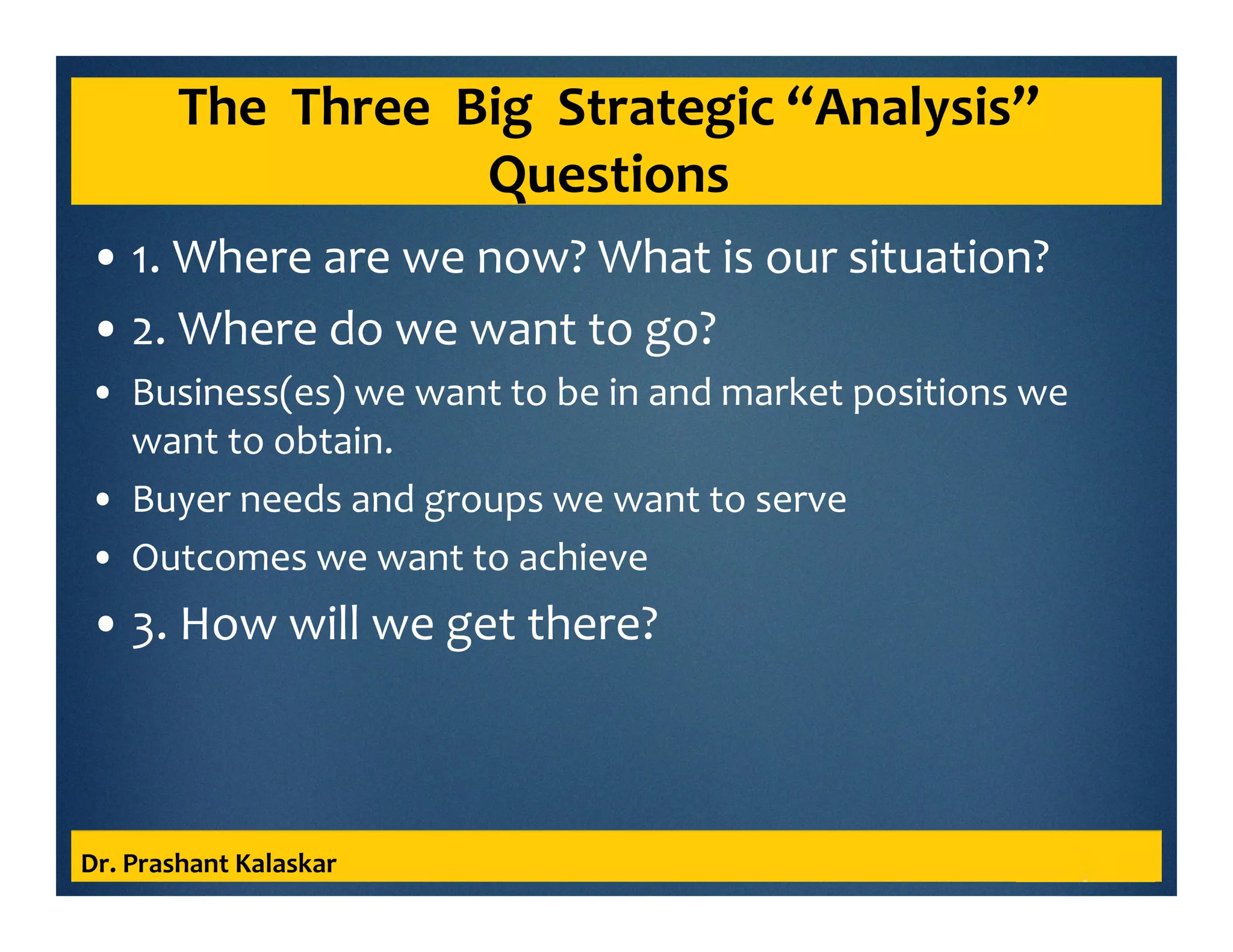 The Three Big Strategic “Analysis”
Questions
• 1. Where are we now? What is our situation?
• 2. Where do we want to go?
• Business(es) we want to be in and market positions we
want to obtain.
• Buyer needs and groups we want to serve
• Outcomes we want to achieve
• 3. How will we get there?
Dr. Prashant Kalaskar
 